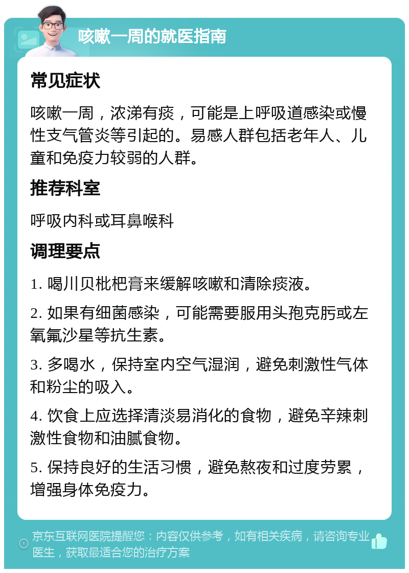 咳嗽一周的就医指南 常见症状 咳嗽一周，浓涕有痰，可能是上呼吸道感染或慢性支气管炎等引起的。易感人群包括老年人、儿童和免疫力较弱的人群。 推荐科室 呼吸内科或耳鼻喉科 调理要点 1. 喝川贝枇杷膏来缓解咳嗽和清除痰液。 2. 如果有细菌感染，可能需要服用头孢克肟或左氧氟沙星等抗生素。 3. 多喝水，保持室内空气湿润，避免刺激性气体和粉尘的吸入。 4. 饮食上应选择清淡易消化的食物，避免辛辣刺激性食物和油腻食物。 5. 保持良好的生活习惯，避免熬夜和过度劳累，增强身体免疫力。