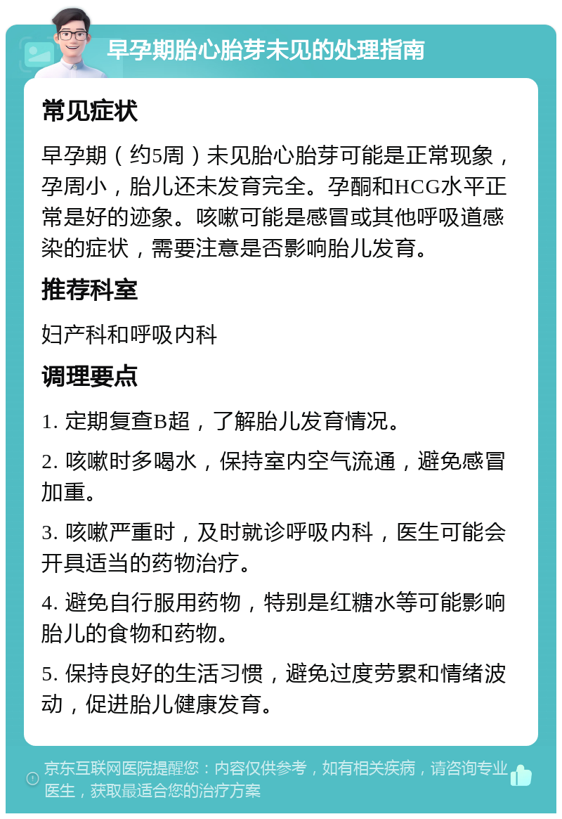 早孕期胎心胎芽未见的处理指南 常见症状 早孕期（约5周）未见胎心胎芽可能是正常现象，孕周小，胎儿还未发育完全。孕酮和HCG水平正常是好的迹象。咳嗽可能是感冒或其他呼吸道感染的症状，需要注意是否影响胎儿发育。 推荐科室 妇产科和呼吸内科 调理要点 1. 定期复查B超，了解胎儿发育情况。 2. 咳嗽时多喝水，保持室内空气流通，避免感冒加重。 3. 咳嗽严重时，及时就诊呼吸内科，医生可能会开具适当的药物治疗。 4. 避免自行服用药物，特别是红糖水等可能影响胎儿的食物和药物。 5. 保持良好的生活习惯，避免过度劳累和情绪波动，促进胎儿健康发育。