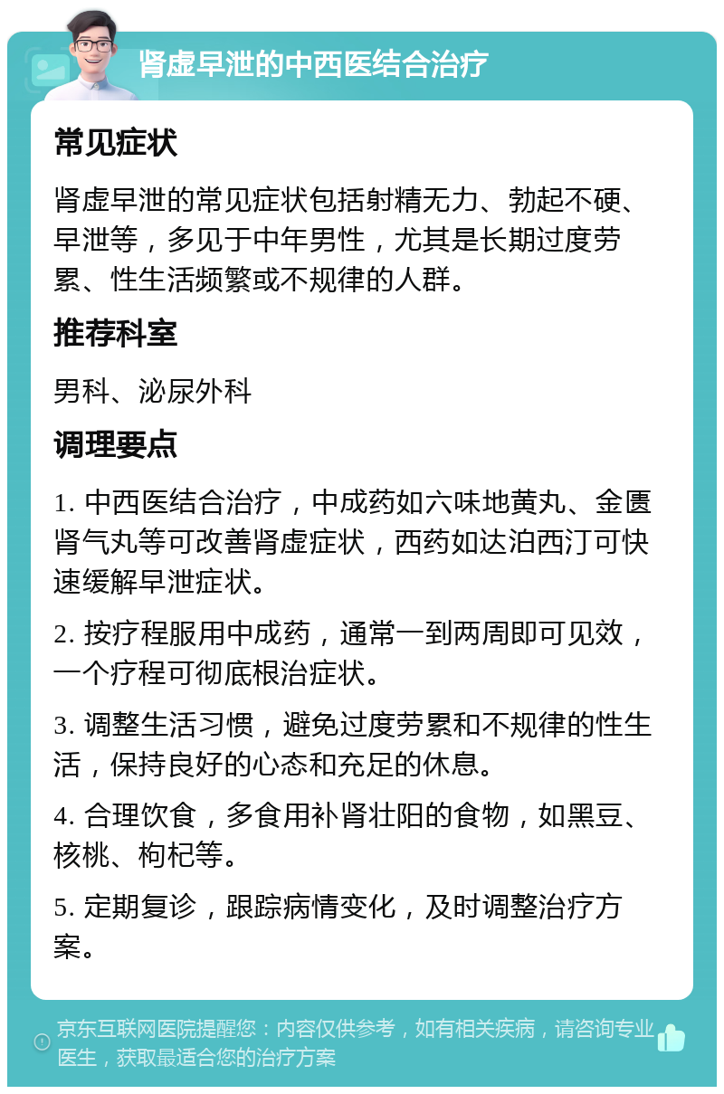 肾虚早泄的中西医结合治疗 常见症状 肾虚早泄的常见症状包括射精无力、勃起不硬、早泄等，多见于中年男性，尤其是长期过度劳累、性生活频繁或不规律的人群。 推荐科室 男科、泌尿外科 调理要点 1. 中西医结合治疗，中成药如六味地黄丸、金匮肾气丸等可改善肾虚症状，西药如达泊西汀可快速缓解早泄症状。 2. 按疗程服用中成药，通常一到两周即可见效，一个疗程可彻底根治症状。 3. 调整生活习惯，避免过度劳累和不规律的性生活，保持良好的心态和充足的休息。 4. 合理饮食，多食用补肾壮阳的食物，如黑豆、核桃、枸杞等。 5. 定期复诊，跟踪病情变化，及时调整治疗方案。