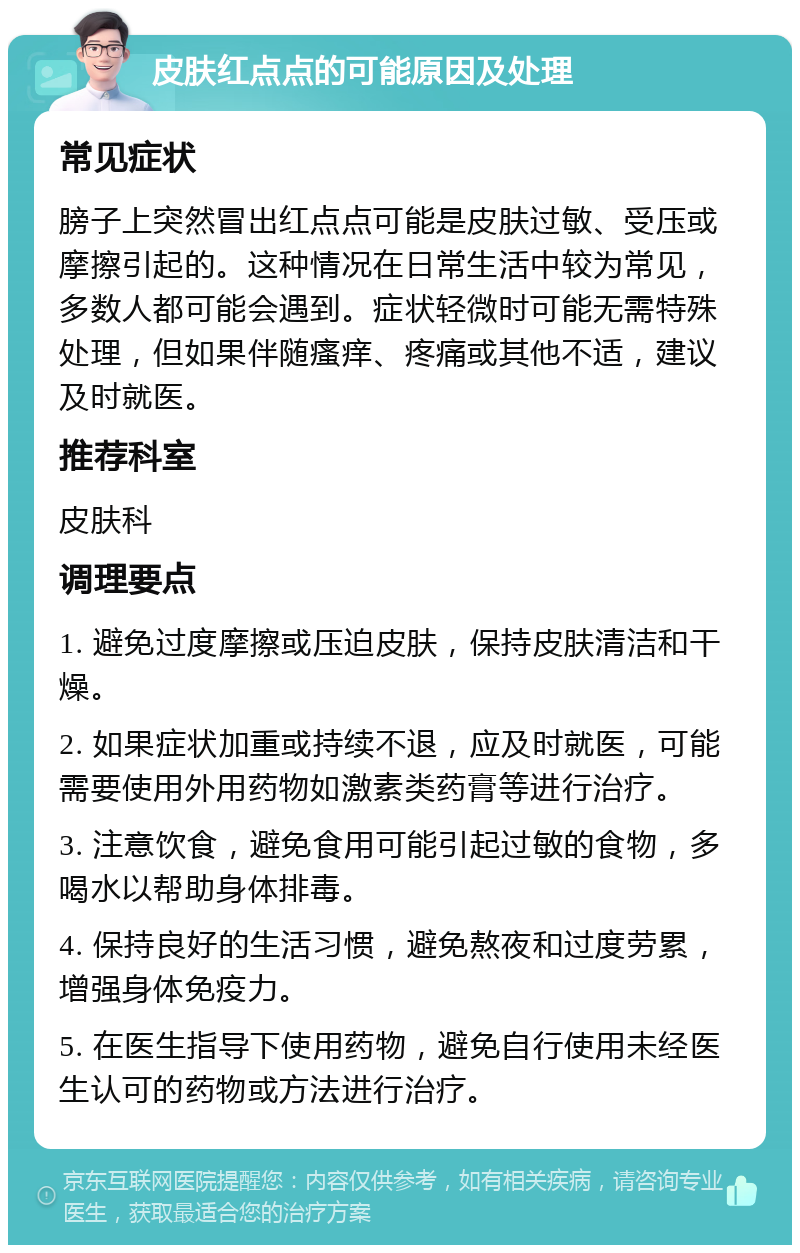 皮肤红点点的可能原因及处理 常见症状 膀子上突然冒出红点点可能是皮肤过敏、受压或摩擦引起的。这种情况在日常生活中较为常见，多数人都可能会遇到。症状轻微时可能无需特殊处理，但如果伴随瘙痒、疼痛或其他不适，建议及时就医。 推荐科室 皮肤科 调理要点 1. 避免过度摩擦或压迫皮肤，保持皮肤清洁和干燥。 2. 如果症状加重或持续不退，应及时就医，可能需要使用外用药物如激素类药膏等进行治疗。 3. 注意饮食，避免食用可能引起过敏的食物，多喝水以帮助身体排毒。 4. 保持良好的生活习惯，避免熬夜和过度劳累，增强身体免疫力。 5. 在医生指导下使用药物，避免自行使用未经医生认可的药物或方法进行治疗。