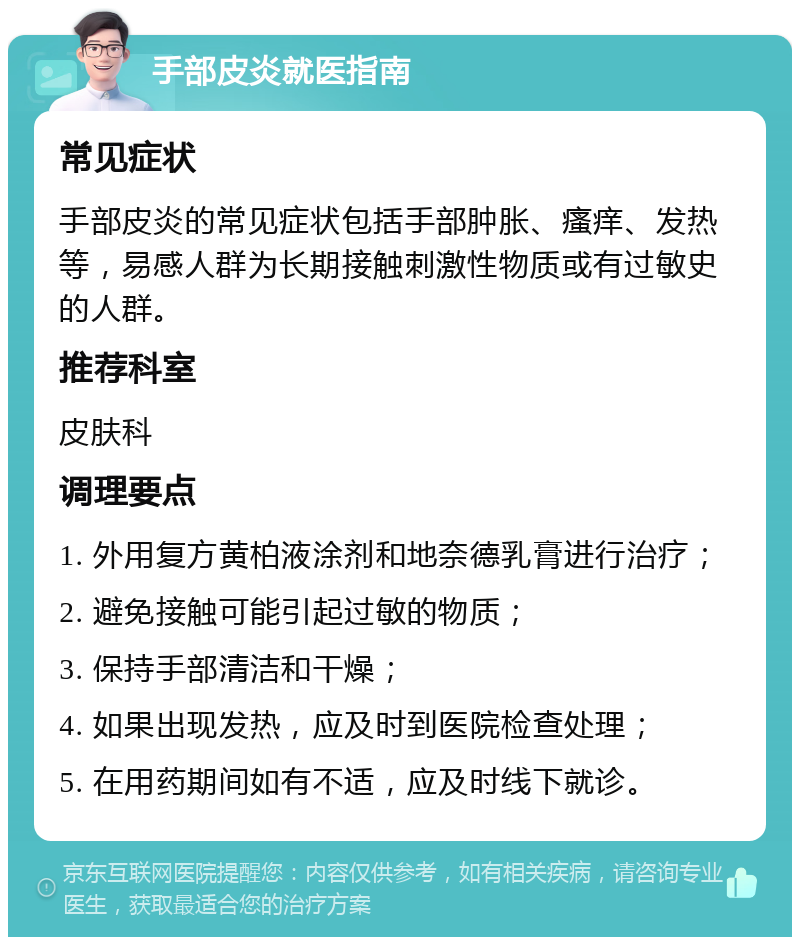 手部皮炎就医指南 常见症状 手部皮炎的常见症状包括手部肿胀、瘙痒、发热等，易感人群为长期接触刺激性物质或有过敏史的人群。 推荐科室 皮肤科 调理要点 1. 外用复方黄柏液涂剂和地奈德乳膏进行治疗； 2. 避免接触可能引起过敏的物质； 3. 保持手部清洁和干燥； 4. 如果出现发热，应及时到医院检查处理； 5. 在用药期间如有不适，应及时线下就诊。