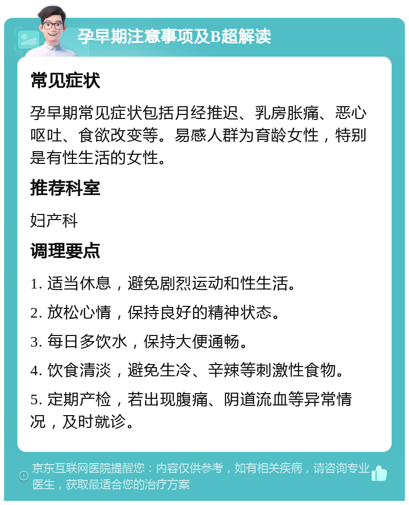 孕早期注意事项及B超解读 常见症状 孕早期常见症状包括月经推迟、乳房胀痛、恶心呕吐、食欲改变等。易感人群为育龄女性，特别是有性生活的女性。 推荐科室 妇产科 调理要点 1. 适当休息，避免剧烈运动和性生活。 2. 放松心情，保持良好的精神状态。 3. 每日多饮水，保持大便通畅。 4. 饮食清淡，避免生冷、辛辣等刺激性食物。 5. 定期产检，若出现腹痛、阴道流血等异常情况，及时就诊。