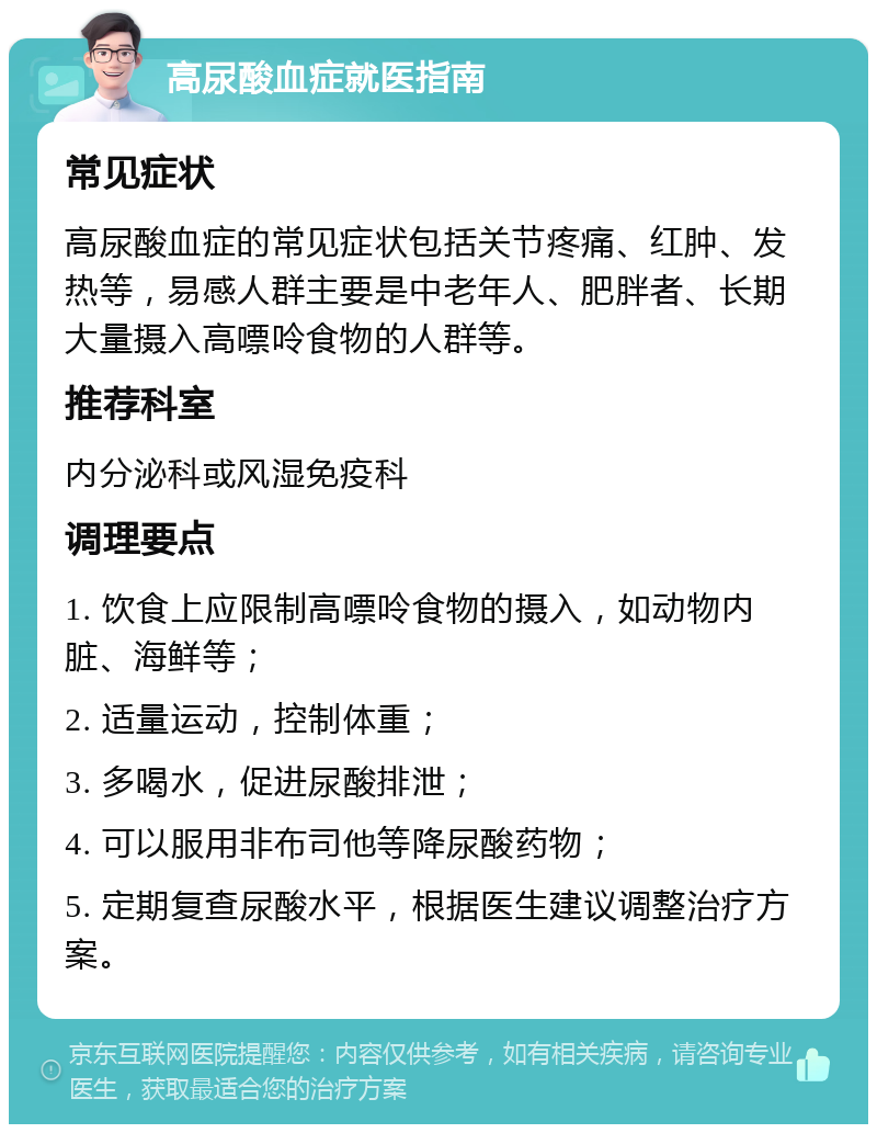 高尿酸血症就医指南 常见症状 高尿酸血症的常见症状包括关节疼痛、红肿、发热等，易感人群主要是中老年人、肥胖者、长期大量摄入高嘌呤食物的人群等。 推荐科室 内分泌科或风湿免疫科 调理要点 1. 饮食上应限制高嘌呤食物的摄入，如动物内脏、海鲜等； 2. 适量运动，控制体重； 3. 多喝水，促进尿酸排泄； 4. 可以服用非布司他等降尿酸药物； 5. 定期复查尿酸水平，根据医生建议调整治疗方案。