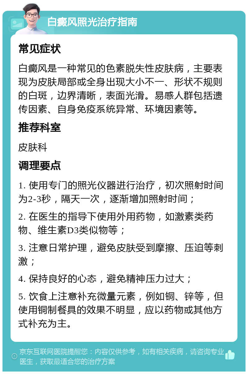 白癜风照光治疗指南 常见症状 白癜风是一种常见的色素脱失性皮肤病，主要表现为皮肤局部或全身出现大小不一、形状不规则的白斑，边界清晰，表面光滑。易感人群包括遗传因素、自身免疫系统异常、环境因素等。 推荐科室 皮肤科 调理要点 1. 使用专门的照光仪器进行治疗，初次照射时间为2-3秒，隔天一次，逐渐增加照射时间； 2. 在医生的指导下使用外用药物，如激素类药物、维生素D3类似物等； 3. 注意日常护理，避免皮肤受到摩擦、压迫等刺激； 4. 保持良好的心态，避免精神压力过大； 5. 饮食上注意补充微量元素，例如铜、锌等，但使用铜制餐具的效果不明显，应以药物或其他方式补充为主。