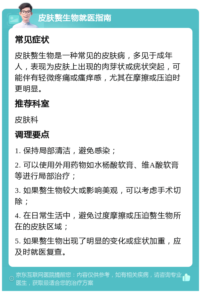 皮肤赘生物就医指南 常见症状 皮肤赘生物是一种常见的皮肤病，多见于成年人，表现为皮肤上出现的肉芽状或疣状突起，可能伴有轻微疼痛或瘙痒感，尤其在摩擦或压迫时更明显。 推荐科室 皮肤科 调理要点 1. 保持局部清洁，避免感染； 2. 可以使用外用药物如水杨酸软膏、维A酸软膏等进行局部治疗； 3. 如果赘生物较大或影响美观，可以考虑手术切除； 4. 在日常生活中，避免过度摩擦或压迫赘生物所在的皮肤区域； 5. 如果赘生物出现了明显的变化或症状加重，应及时就医复查。