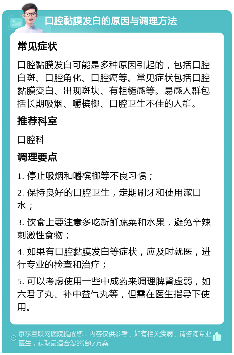 口腔黏膜发白的原因与调理方法 常见症状 口腔黏膜发白可能是多种原因引起的，包括口腔白斑、口腔角化、口腔癌等。常见症状包括口腔黏膜变白、出现斑块、有粗糙感等。易感人群包括长期吸烟、嚼槟榔、口腔卫生不佳的人群。 推荐科室 口腔科 调理要点 1. 停止吸烟和嚼槟榔等不良习惯； 2. 保持良好的口腔卫生，定期刷牙和使用漱口水； 3. 饮食上要注意多吃新鲜蔬菜和水果，避免辛辣刺激性食物； 4. 如果有口腔黏膜发白等症状，应及时就医，进行专业的检查和治疗； 5. 可以考虑使用一些中成药来调理脾肾虚弱，如六君子丸、补中益气丸等，但需在医生指导下使用。