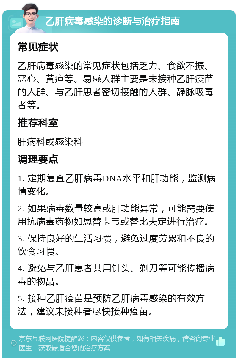 乙肝病毒感染的诊断与治疗指南 常见症状 乙肝病毒感染的常见症状包括乏力、食欲不振、恶心、黄疸等。易感人群主要是未接种乙肝疫苗的人群、与乙肝患者密切接触的人群、静脉吸毒者等。 推荐科室 肝病科或感染科 调理要点 1. 定期复查乙肝病毒DNA水平和肝功能，监测病情变化。 2. 如果病毒数量较高或肝功能异常，可能需要使用抗病毒药物如恩替卡韦或替比夫定进行治疗。 3. 保持良好的生活习惯，避免过度劳累和不良的饮食习惯。 4. 避免与乙肝患者共用针头、剃刀等可能传播病毒的物品。 5. 接种乙肝疫苗是预防乙肝病毒感染的有效方法，建议未接种者尽快接种疫苗。