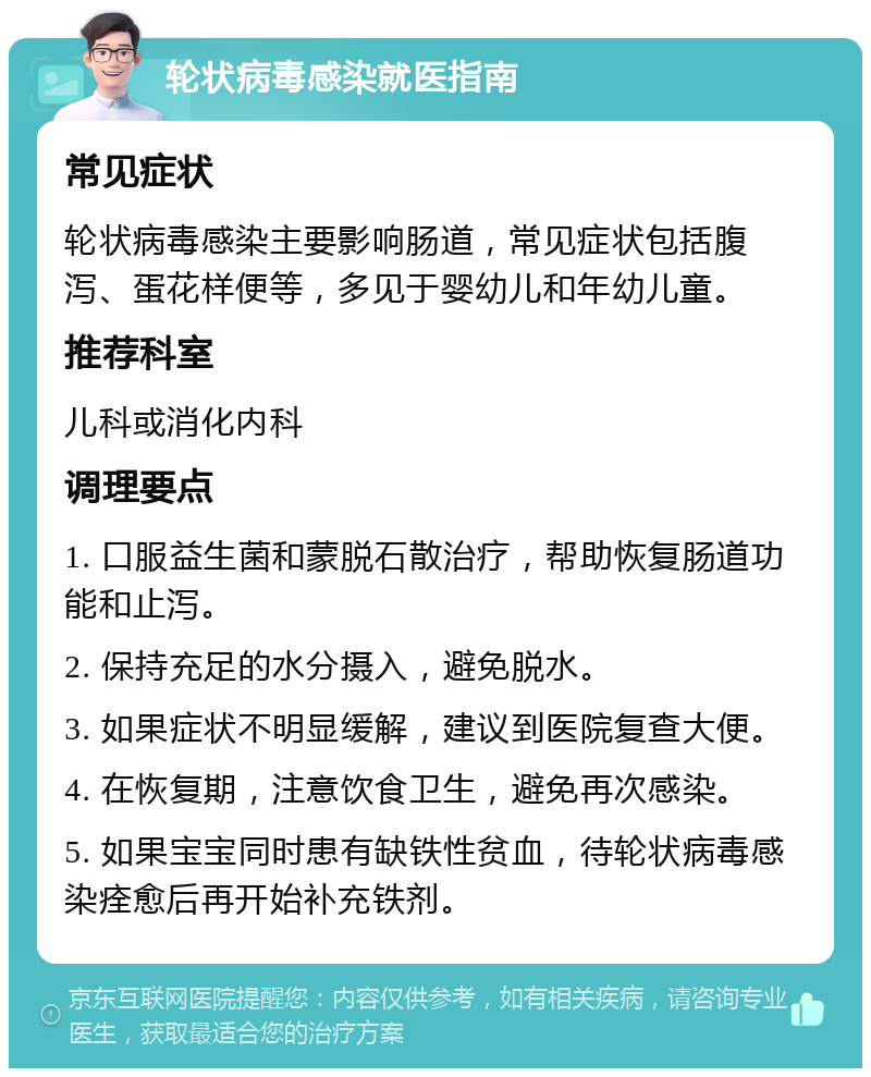 轮状病毒感染就医指南 常见症状 轮状病毒感染主要影响肠道，常见症状包括腹泻、蛋花样便等，多见于婴幼儿和年幼儿童。 推荐科室 儿科或消化内科 调理要点 1. 口服益生菌和蒙脱石散治疗，帮助恢复肠道功能和止泻。 2. 保持充足的水分摄入，避免脱水。 3. 如果症状不明显缓解，建议到医院复查大便。 4. 在恢复期，注意饮食卫生，避免再次感染。 5. 如果宝宝同时患有缺铁性贫血，待轮状病毒感染痊愈后再开始补充铁剂。