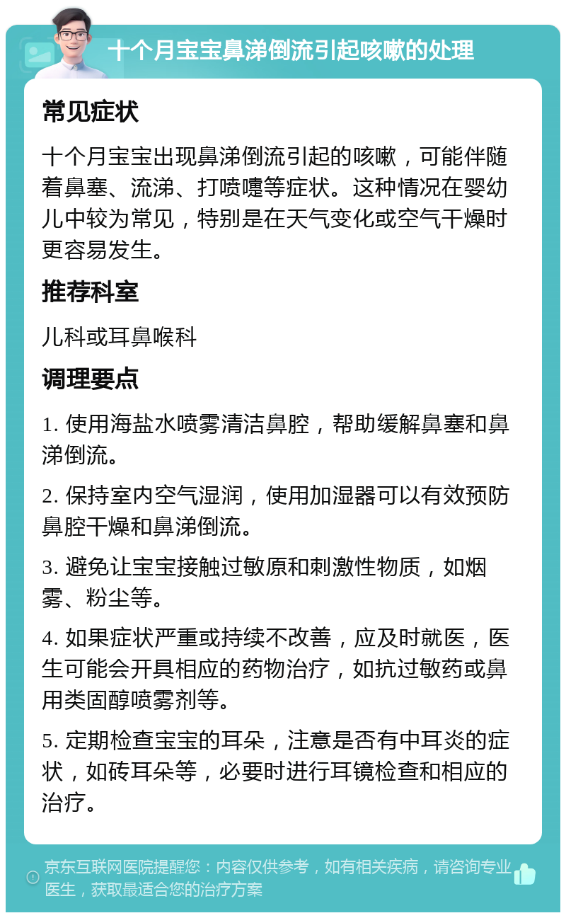 十个月宝宝鼻涕倒流引起咳嗽的处理 常见症状 十个月宝宝出现鼻涕倒流引起的咳嗽，可能伴随着鼻塞、流涕、打喷嚏等症状。这种情况在婴幼儿中较为常见，特别是在天气变化或空气干燥时更容易发生。 推荐科室 儿科或耳鼻喉科 调理要点 1. 使用海盐水喷雾清洁鼻腔，帮助缓解鼻塞和鼻涕倒流。 2. 保持室内空气湿润，使用加湿器可以有效预防鼻腔干燥和鼻涕倒流。 3. 避免让宝宝接触过敏原和刺激性物质，如烟雾、粉尘等。 4. 如果症状严重或持续不改善，应及时就医，医生可能会开具相应的药物治疗，如抗过敏药或鼻用类固醇喷雾剂等。 5. 定期检查宝宝的耳朵，注意是否有中耳炎的症状，如砖耳朵等，必要时进行耳镜检查和相应的治疗。