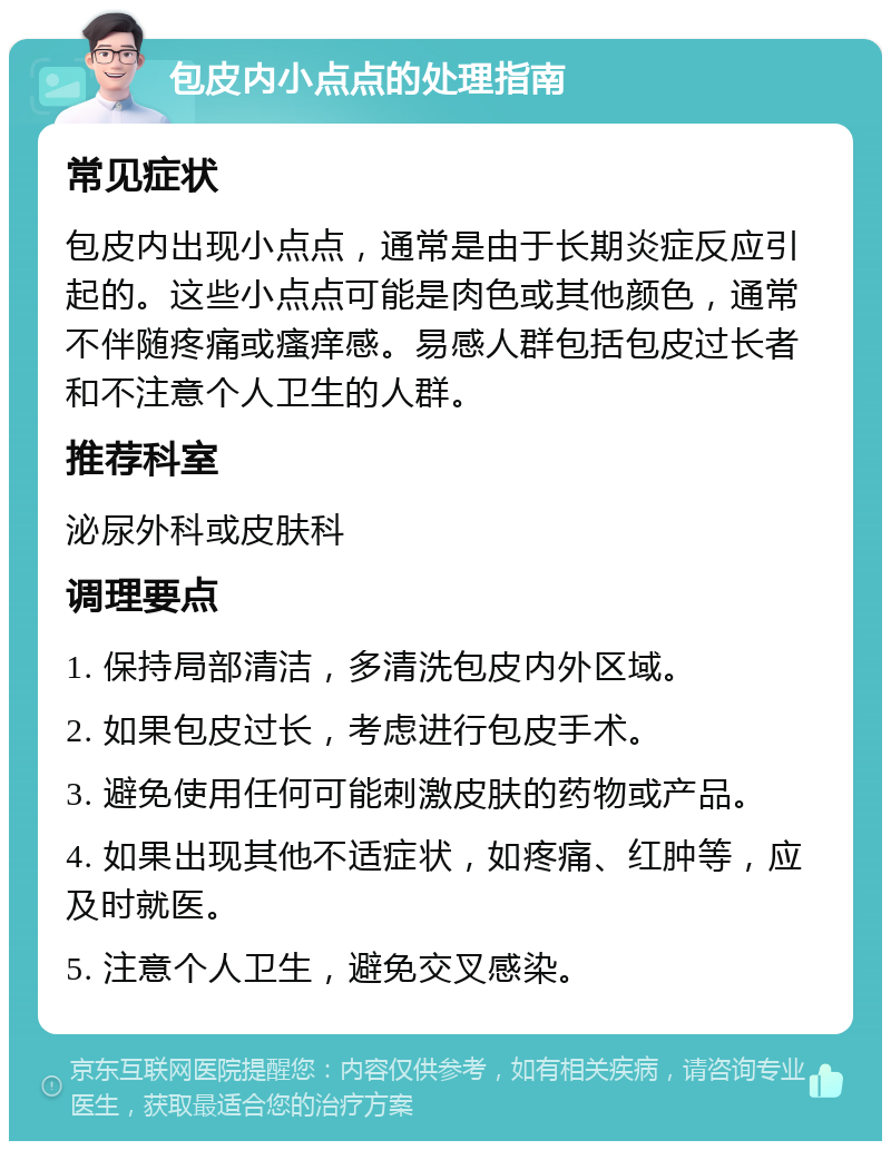 包皮内小点点的处理指南 常见症状 包皮内出现小点点，通常是由于长期炎症反应引起的。这些小点点可能是肉色或其他颜色，通常不伴随疼痛或瘙痒感。易感人群包括包皮过长者和不注意个人卫生的人群。 推荐科室 泌尿外科或皮肤科 调理要点 1. 保持局部清洁，多清洗包皮内外区域。 2. 如果包皮过长，考虑进行包皮手术。 3. 避免使用任何可能刺激皮肤的药物或产品。 4. 如果出现其他不适症状，如疼痛、红肿等，应及时就医。 5. 注意个人卫生，避免交叉感染。