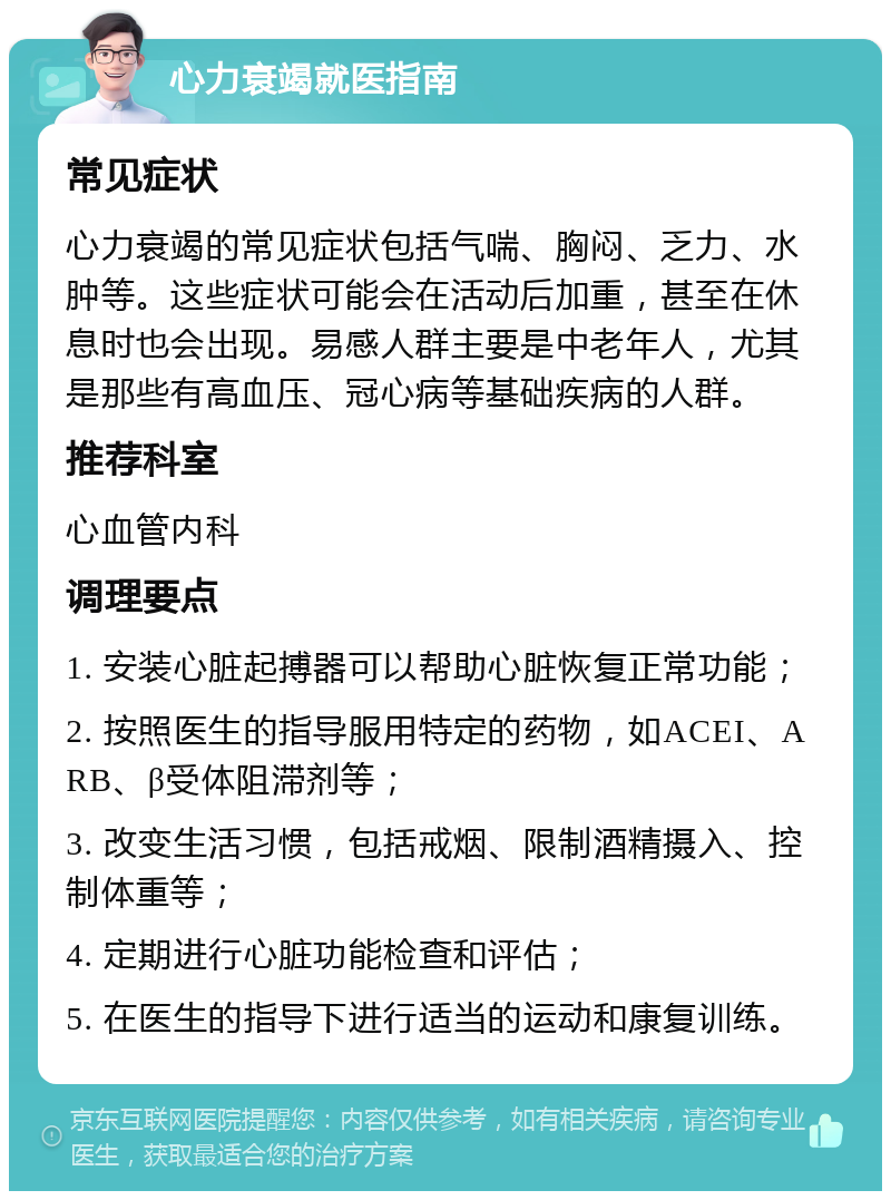 心力衰竭就医指南 常见症状 心力衰竭的常见症状包括气喘、胸闷、乏力、水肿等。这些症状可能会在活动后加重，甚至在休息时也会出现。易感人群主要是中老年人，尤其是那些有高血压、冠心病等基础疾病的人群。 推荐科室 心血管内科 调理要点 1. 安装心脏起搏器可以帮助心脏恢复正常功能； 2. 按照医生的指导服用特定的药物，如ACEI、ARB、β受体阻滞剂等； 3. 改变生活习惯，包括戒烟、限制酒精摄入、控制体重等； 4. 定期进行心脏功能检查和评估； 5. 在医生的指导下进行适当的运动和康复训练。