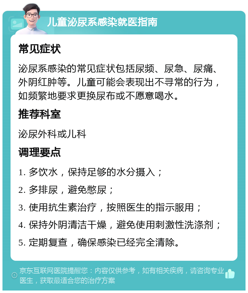 儿童泌尿系感染就医指南 常见症状 泌尿系感染的常见症状包括尿频、尿急、尿痛、外阴红肿等。儿童可能会表现出不寻常的行为，如频繁地要求更换尿布或不愿意喝水。 推荐科室 泌尿外科或儿科 调理要点 1. 多饮水，保持足够的水分摄入； 2. 多排尿，避免憋尿； 3. 使用抗生素治疗，按照医生的指示服用； 4. 保持外阴清洁干燥，避免使用刺激性洗涤剂； 5. 定期复查，确保感染已经完全清除。