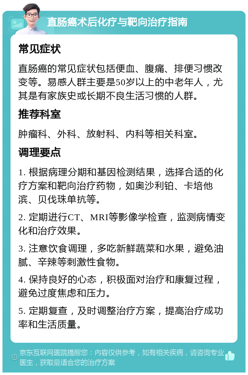 直肠癌术后化疗与靶向治疗指南 常见症状 直肠癌的常见症状包括便血、腹痛、排便习惯改变等。易感人群主要是50岁以上的中老年人，尤其是有家族史或长期不良生活习惯的人群。 推荐科室 肿瘤科、外科、放射科、内科等相关科室。 调理要点 1. 根据病理分期和基因检测结果，选择合适的化疗方案和靶向治疗药物，如奥沙利铂、卡培他滨、贝伐珠单抗等。 2. 定期进行CT、MRI等影像学检查，监测病情变化和治疗效果。 3. 注意饮食调理，多吃新鲜蔬菜和水果，避免油腻、辛辣等刺激性食物。 4. 保持良好的心态，积极面对治疗和康复过程，避免过度焦虑和压力。 5. 定期复查，及时调整治疗方案，提高治疗成功率和生活质量。