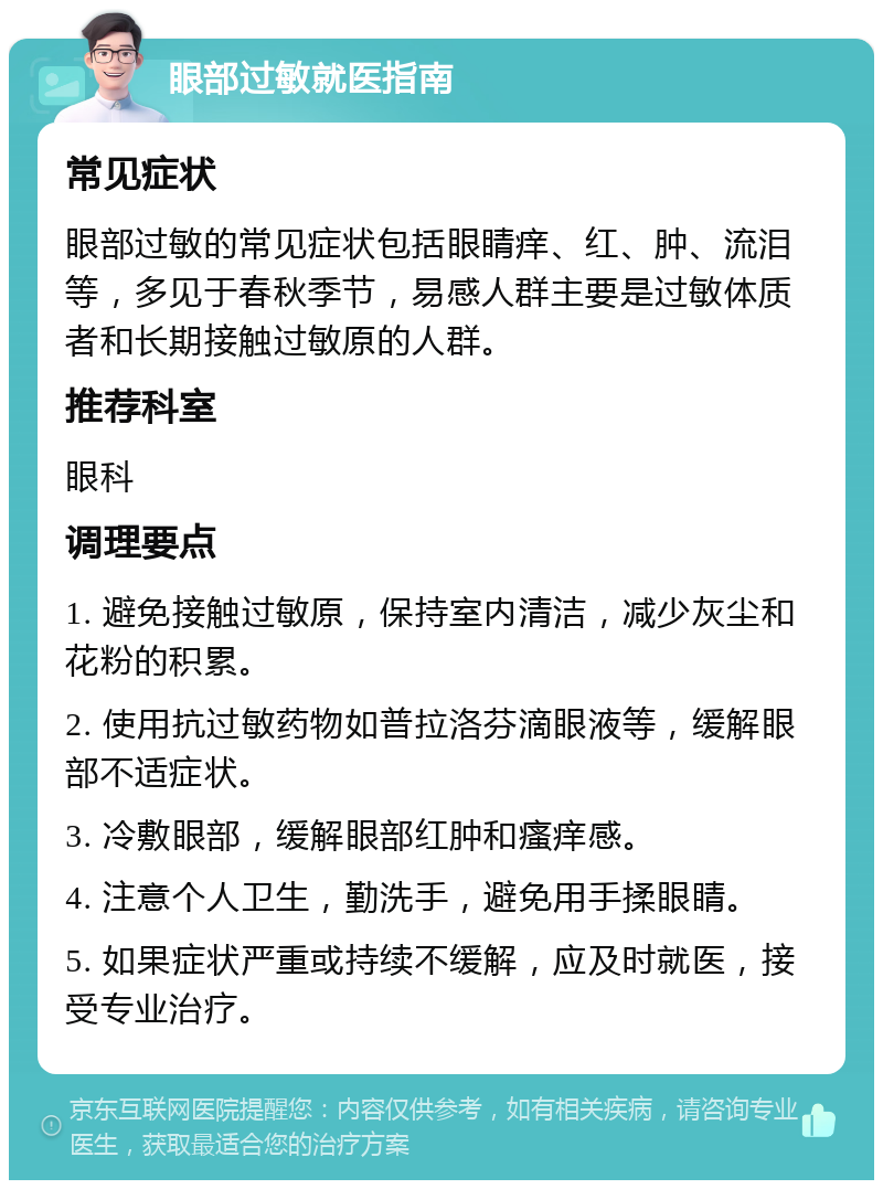 眼部过敏就医指南 常见症状 眼部过敏的常见症状包括眼睛痒、红、肿、流泪等，多见于春秋季节，易感人群主要是过敏体质者和长期接触过敏原的人群。 推荐科室 眼科 调理要点 1. 避免接触过敏原，保持室内清洁，减少灰尘和花粉的积累。 2. 使用抗过敏药物如普拉洛芬滴眼液等，缓解眼部不适症状。 3. 冷敷眼部，缓解眼部红肿和瘙痒感。 4. 注意个人卫生，勤洗手，避免用手揉眼睛。 5. 如果症状严重或持续不缓解，应及时就医，接受专业治疗。