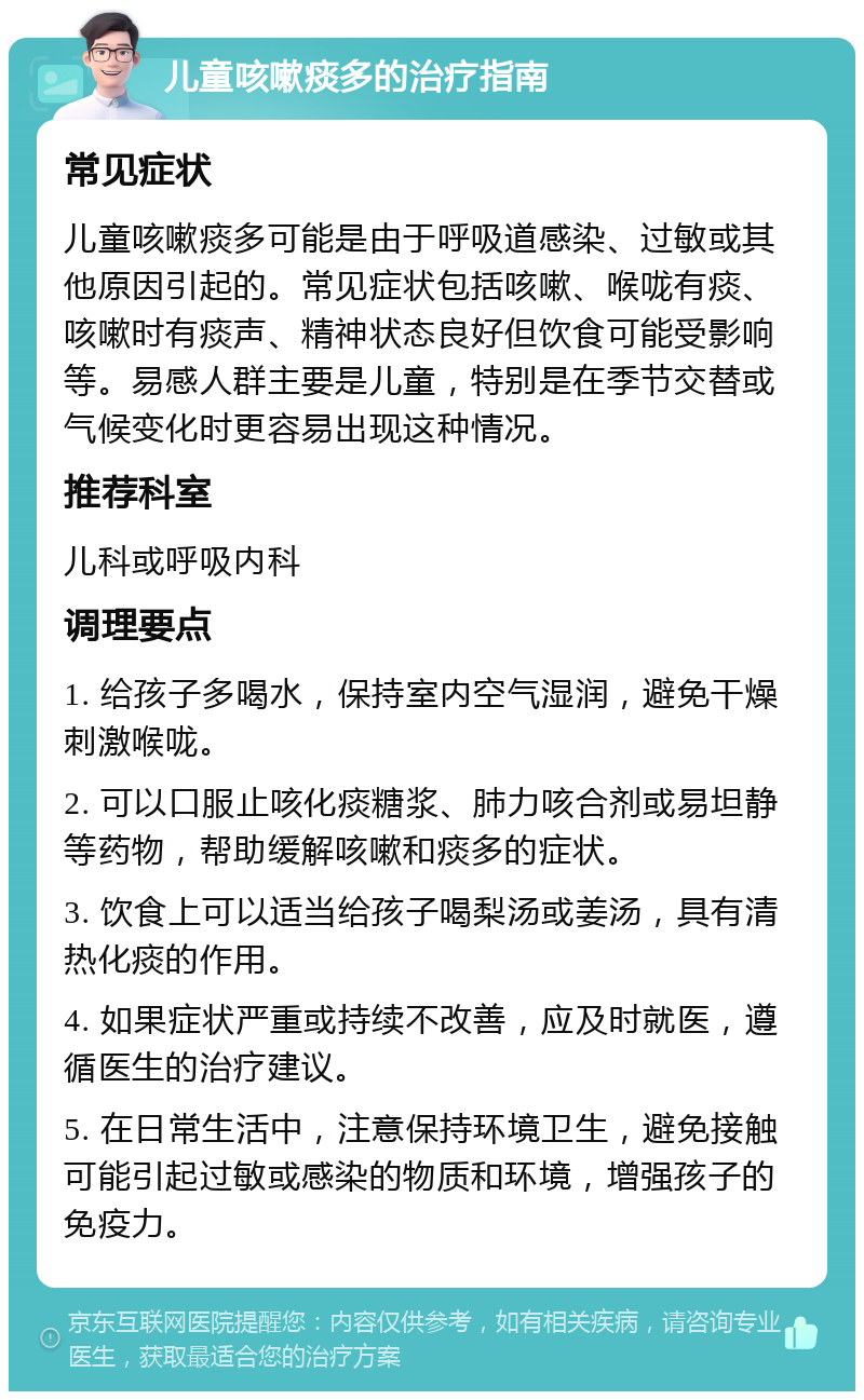 儿童咳嗽痰多的治疗指南 常见症状 儿童咳嗽痰多可能是由于呼吸道感染、过敏或其他原因引起的。常见症状包括咳嗽、喉咙有痰、咳嗽时有痰声、精神状态良好但饮食可能受影响等。易感人群主要是儿童，特别是在季节交替或气候变化时更容易出现这种情况。 推荐科室 儿科或呼吸内科 调理要点 1. 给孩子多喝水，保持室内空气湿润，避免干燥刺激喉咙。 2. 可以口服止咳化痰糖浆、肺力咳合剂或易坦静等药物，帮助缓解咳嗽和痰多的症状。 3. 饮食上可以适当给孩子喝梨汤或姜汤，具有清热化痰的作用。 4. 如果症状严重或持续不改善，应及时就医，遵循医生的治疗建议。 5. 在日常生活中，注意保持环境卫生，避免接触可能引起过敏或感染的物质和环境，增强孩子的免疫力。