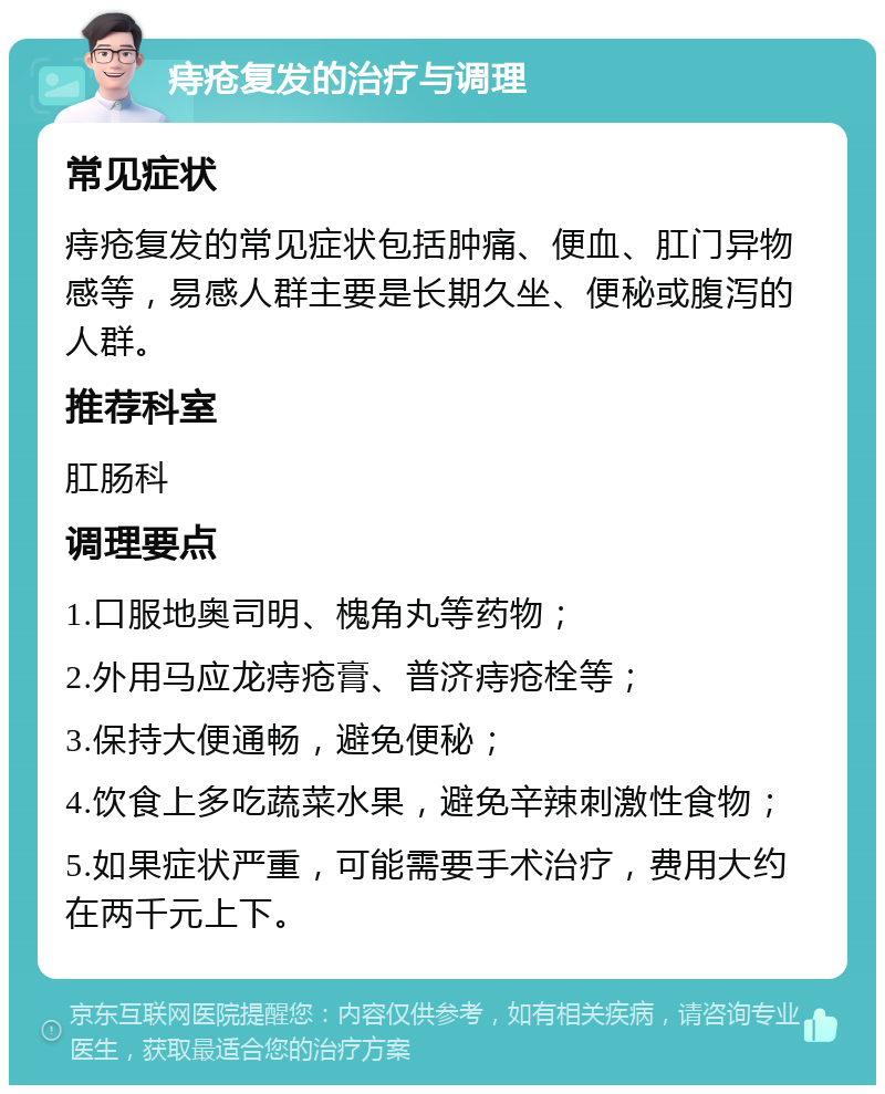 痔疮复发的治疗与调理 常见症状 痔疮复发的常见症状包括肿痛、便血、肛门异物感等，易感人群主要是长期久坐、便秘或腹泻的人群。 推荐科室 肛肠科 调理要点 1.口服地奥司明、槐角丸等药物； 2.外用马应龙痔疮膏、普济痔疮栓等； 3.保持大便通畅，避免便秘； 4.饮食上多吃蔬菜水果，避免辛辣刺激性食物； 5.如果症状严重，可能需要手术治疗，费用大约在两千元上下。