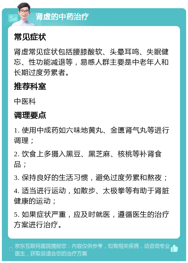 肾虚的中药治疗 常见症状 肾虚常见症状包括腰膝酸软、头晕耳鸣、失眠健忘、性功能减退等，易感人群主要是中老年人和长期过度劳累者。 推荐科室 中医科 调理要点 1. 使用中成药如六味地黄丸、金匮肾气丸等进行调理； 2. 饮食上多摄入黑豆、黑芝麻、核桃等补肾食品； 3. 保持良好的生活习惯，避免过度劳累和熬夜； 4. 适当进行运动，如散步、太极拳等有助于肾脏健康的运动； 5. 如果症状严重，应及时就医，遵循医生的治疗方案进行治疗。