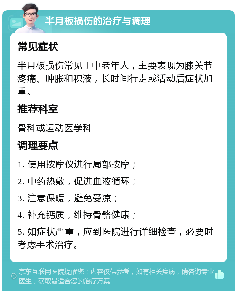 半月板损伤的治疗与调理 常见症状 半月板损伤常见于中老年人，主要表现为膝关节疼痛、肿胀和积液，长时间行走或活动后症状加重。 推荐科室 骨科或运动医学科 调理要点 1. 使用按摩仪进行局部按摩； 2. 中药热敷，促进血液循环； 3. 注意保暖，避免受凉； 4. 补充钙质，维持骨骼健康； 5. 如症状严重，应到医院进行详细检查，必要时考虑手术治疗。