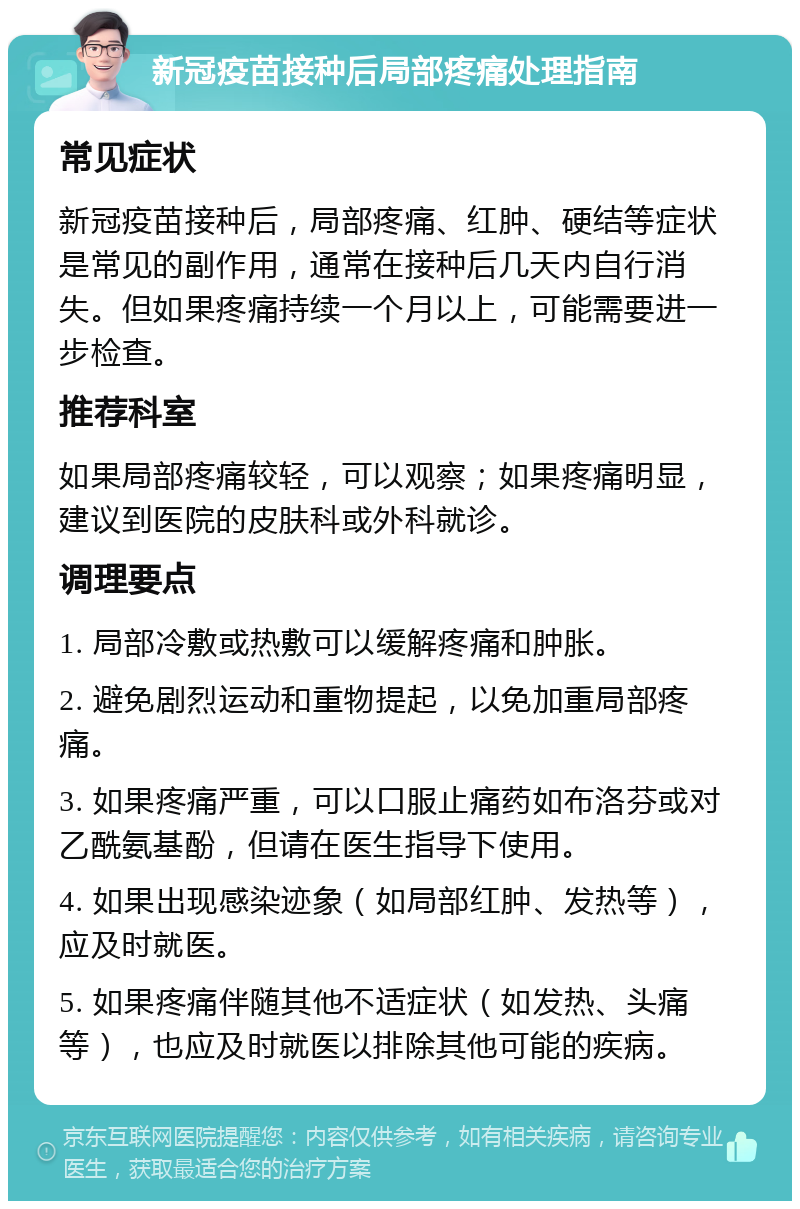 新冠疫苗接种后局部疼痛处理指南 常见症状 新冠疫苗接种后，局部疼痛、红肿、硬结等症状是常见的副作用，通常在接种后几天内自行消失。但如果疼痛持续一个月以上，可能需要进一步检查。 推荐科室 如果局部疼痛较轻，可以观察；如果疼痛明显，建议到医院的皮肤科或外科就诊。 调理要点 1. 局部冷敷或热敷可以缓解疼痛和肿胀。 2. 避免剧烈运动和重物提起，以免加重局部疼痛。 3. 如果疼痛严重，可以口服止痛药如布洛芬或对乙酰氨基酚，但请在医生指导下使用。 4. 如果出现感染迹象（如局部红肿、发热等），应及时就医。 5. 如果疼痛伴随其他不适症状（如发热、头痛等），也应及时就医以排除其他可能的疾病。