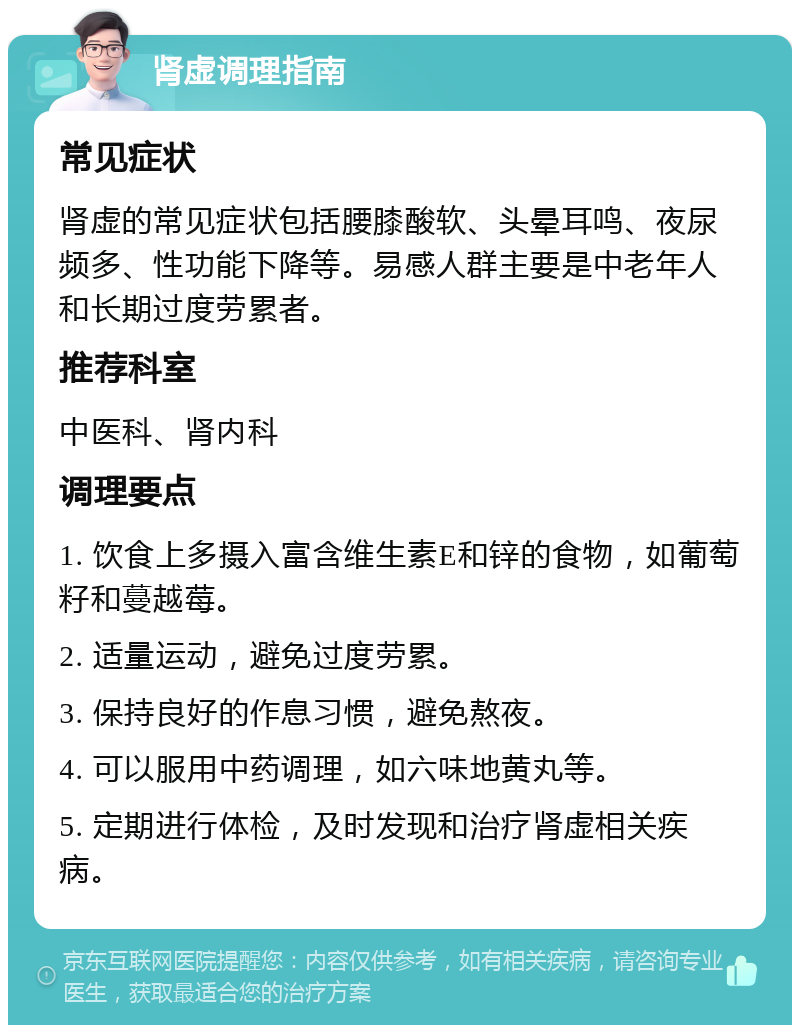 肾虚调理指南 常见症状 肾虚的常见症状包括腰膝酸软、头晕耳鸣、夜尿频多、性功能下降等。易感人群主要是中老年人和长期过度劳累者。 推荐科室 中医科、肾内科 调理要点 1. 饮食上多摄入富含维生素E和锌的食物，如葡萄籽和蔓越莓。 2. 适量运动，避免过度劳累。 3. 保持良好的作息习惯，避免熬夜。 4. 可以服用中药调理，如六味地黄丸等。 5. 定期进行体检，及时发现和治疗肾虚相关疾病。