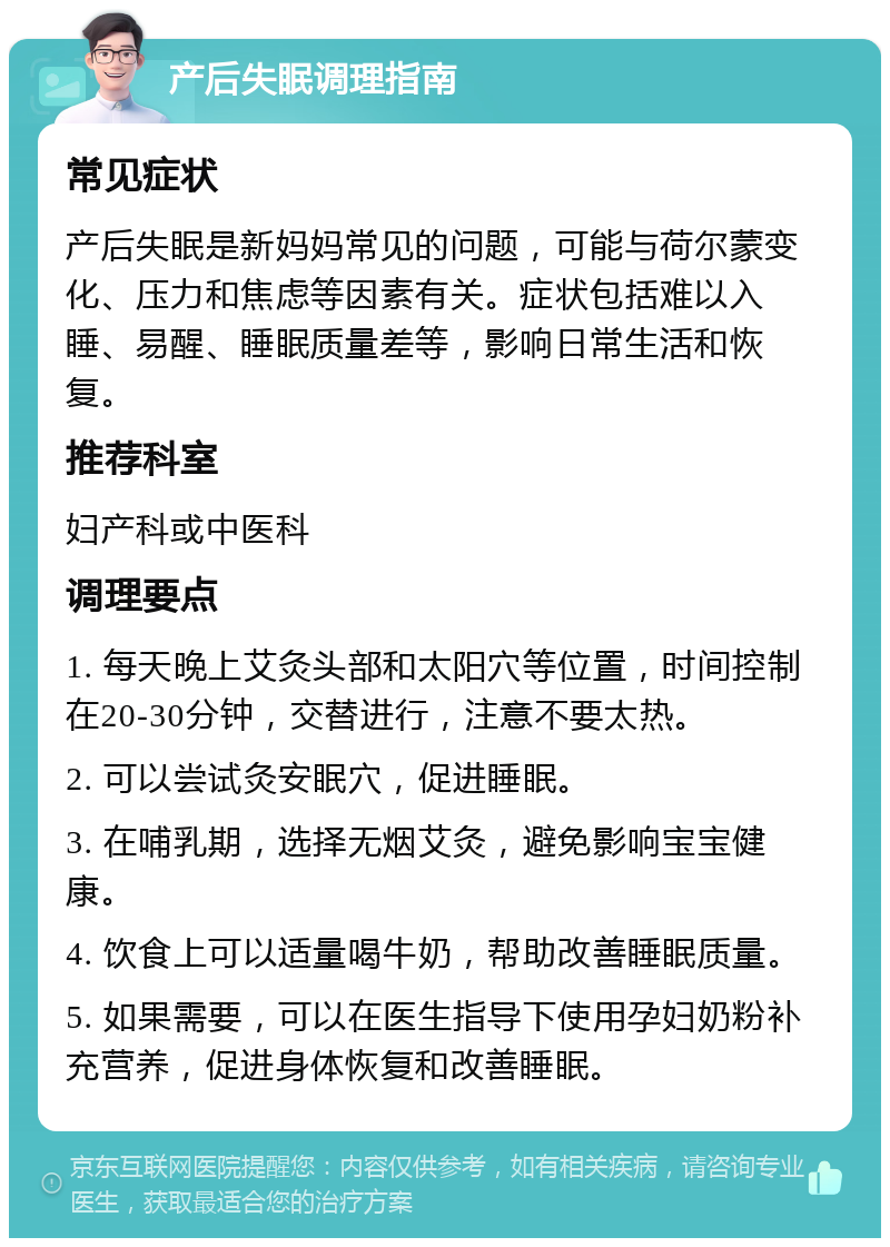 产后失眠调理指南 常见症状 产后失眠是新妈妈常见的问题，可能与荷尔蒙变化、压力和焦虑等因素有关。症状包括难以入睡、易醒、睡眠质量差等，影响日常生活和恢复。 推荐科室 妇产科或中医科 调理要点 1. 每天晚上艾灸头部和太阳穴等位置，时间控制在20-30分钟，交替进行，注意不要太热。 2. 可以尝试灸安眠穴，促进睡眠。 3. 在哺乳期，选择无烟艾灸，避免影响宝宝健康。 4. 饮食上可以适量喝牛奶，帮助改善睡眠质量。 5. 如果需要，可以在医生指导下使用孕妇奶粉补充营养，促进身体恢复和改善睡眠。