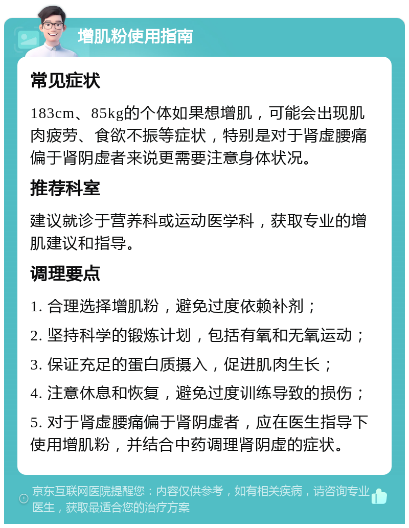 增肌粉使用指南 常见症状 183cm、85kg的个体如果想增肌，可能会出现肌肉疲劳、食欲不振等症状，特别是对于肾虚腰痛偏于肾阴虚者来说更需要注意身体状况。 推荐科室 建议就诊于营养科或运动医学科，获取专业的增肌建议和指导。 调理要点 1. 合理选择增肌粉，避免过度依赖补剂； 2. 坚持科学的锻炼计划，包括有氧和无氧运动； 3. 保证充足的蛋白质摄入，促进肌肉生长； 4. 注意休息和恢复，避免过度训练导致的损伤； 5. 对于肾虚腰痛偏于肾阴虚者，应在医生指导下使用增肌粉，并结合中药调理肾阴虚的症状。