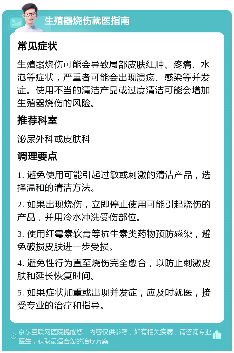 生殖器烧伤就医指南 常见症状 生殖器烧伤可能会导致局部皮肤红肿、疼痛、水泡等症状，严重者可能会出现溃疡、感染等并发症。使用不当的清洁产品或过度清洁可能会增加生殖器烧伤的风险。 推荐科室 泌尿外科或皮肤科 调理要点 1. 避免使用可能引起过敏或刺激的清洁产品，选择温和的清洁方法。 2. 如果出现烧伤，立即停止使用可能引起烧伤的产品，并用冷水冲洗受伤部位。 3. 使用红霉素软膏等抗生素类药物预防感染，避免破损皮肤进一步受损。 4. 避免性行为直至烧伤完全愈合，以防止刺激皮肤和延长恢复时间。 5. 如果症状加重或出现并发症，应及时就医，接受专业的治疗和指导。