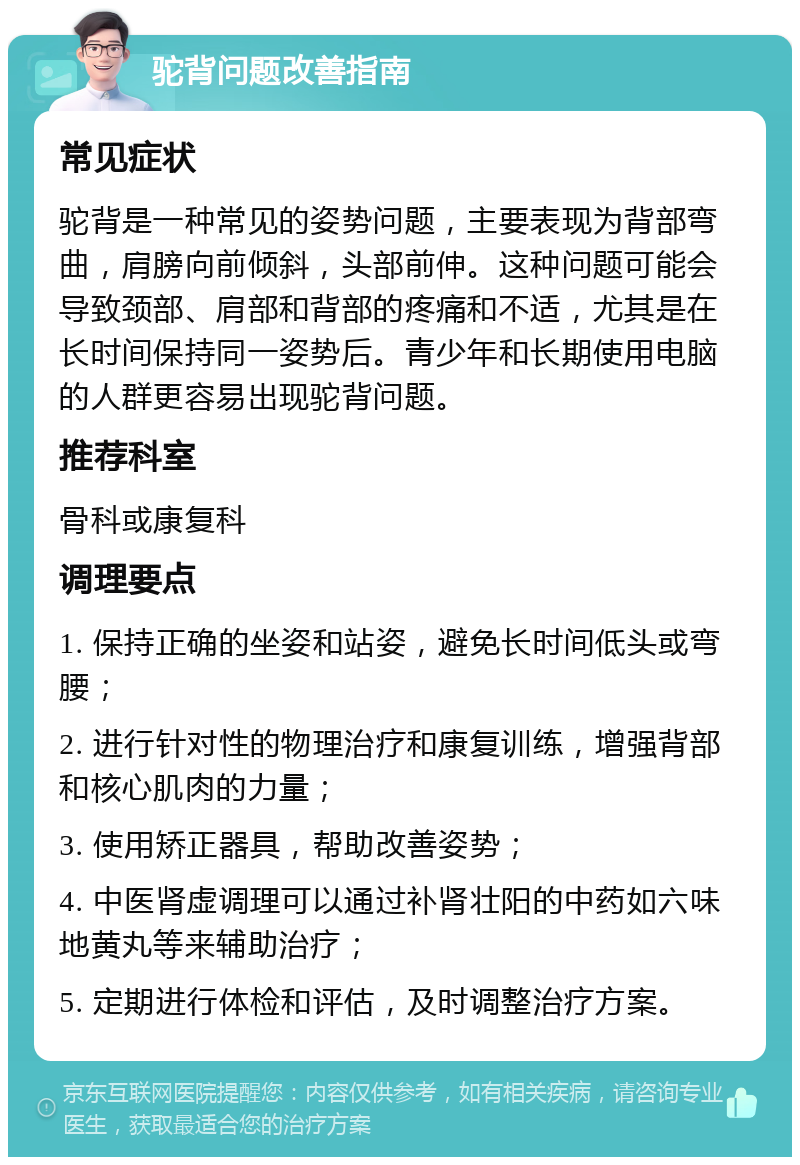 驼背问题改善指南 常见症状 驼背是一种常见的姿势问题，主要表现为背部弯曲，肩膀向前倾斜，头部前伸。这种问题可能会导致颈部、肩部和背部的疼痛和不适，尤其是在长时间保持同一姿势后。青少年和长期使用电脑的人群更容易出现驼背问题。 推荐科室 骨科或康复科 调理要点 1. 保持正确的坐姿和站姿，避免长时间低头或弯腰； 2. 进行针对性的物理治疗和康复训练，增强背部和核心肌肉的力量； 3. 使用矫正器具，帮助改善姿势； 4. 中医肾虚调理可以通过补肾壮阳的中药如六味地黄丸等来辅助治疗； 5. 定期进行体检和评估，及时调整治疗方案。