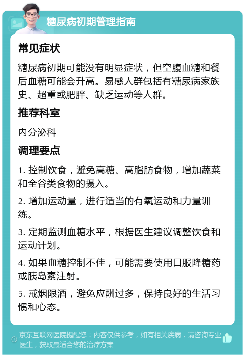 糖尿病初期管理指南 常见症状 糖尿病初期可能没有明显症状，但空腹血糖和餐后血糖可能会升高。易感人群包括有糖尿病家族史、超重或肥胖、缺乏运动等人群。 推荐科室 内分泌科 调理要点 1. 控制饮食，避免高糖、高脂肪食物，增加蔬菜和全谷类食物的摄入。 2. 增加运动量，进行适当的有氧运动和力量训练。 3. 定期监测血糖水平，根据医生建议调整饮食和运动计划。 4. 如果血糖控制不佳，可能需要使用口服降糖药或胰岛素注射。 5. 戒烟限酒，避免应酬过多，保持良好的生活习惯和心态。