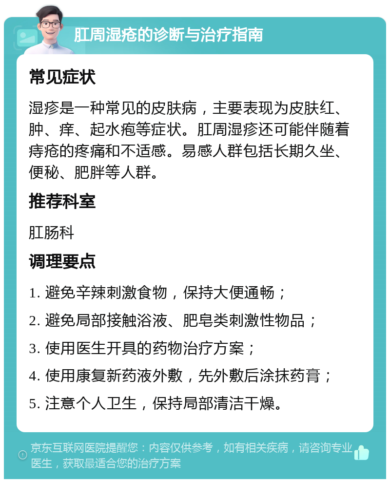 肛周湿疮的诊断与治疗指南 常见症状 湿疹是一种常见的皮肤病，主要表现为皮肤红、肿、痒、起水疱等症状。肛周湿疹还可能伴随着痔疮的疼痛和不适感。易感人群包括长期久坐、便秘、肥胖等人群。 推荐科室 肛肠科 调理要点 1. 避免辛辣刺激食物，保持大便通畅； 2. 避免局部接触浴液、肥皂类刺激性物品； 3. 使用医生开具的药物治疗方案； 4. 使用康复新药液外敷，先外敷后涂抹药膏； 5. 注意个人卫生，保持局部清洁干燥。