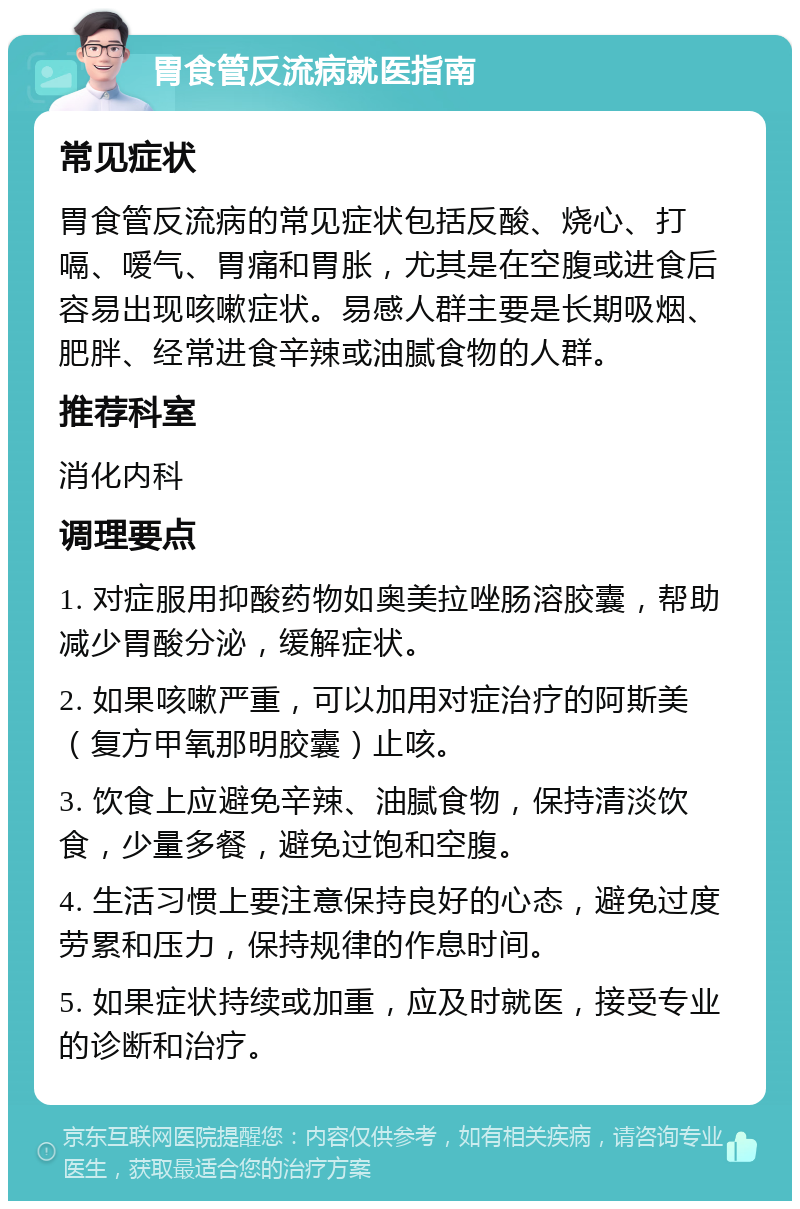 胃食管反流病就医指南 常见症状 胃食管反流病的常见症状包括反酸、烧心、打嗝、嗳气、胃痛和胃胀，尤其是在空腹或进食后容易出现咳嗽症状。易感人群主要是长期吸烟、肥胖、经常进食辛辣或油腻食物的人群。 推荐科室 消化内科 调理要点 1. 对症服用抑酸药物如奥美拉唑肠溶胶囊，帮助减少胃酸分泌，缓解症状。 2. 如果咳嗽严重，可以加用对症治疗的阿斯美（复方甲氧那明胶囊）止咳。 3. 饮食上应避免辛辣、油腻食物，保持清淡饮食，少量多餐，避免过饱和空腹。 4. 生活习惯上要注意保持良好的心态，避免过度劳累和压力，保持规律的作息时间。 5. 如果症状持续或加重，应及时就医，接受专业的诊断和治疗。