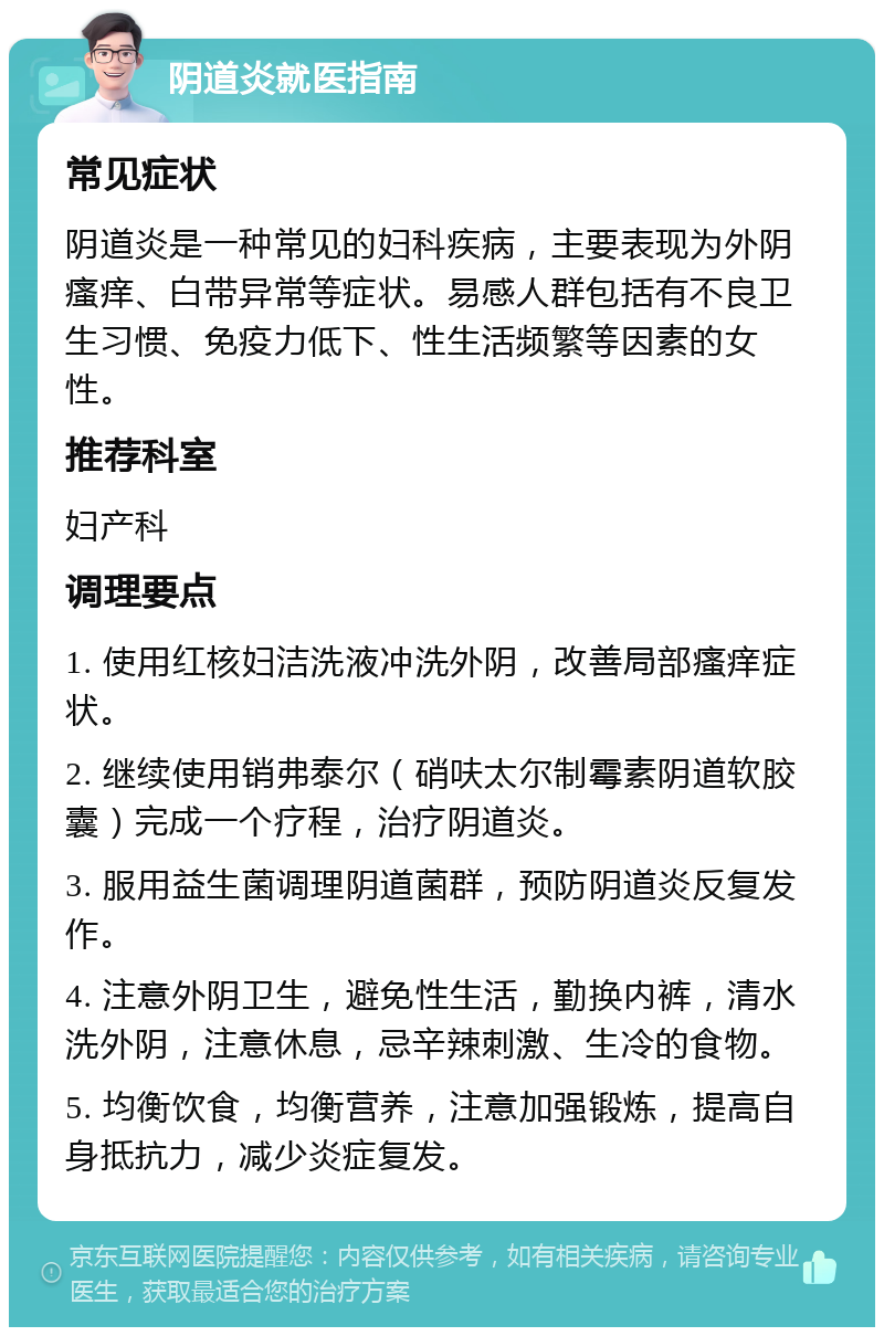 阴道炎就医指南 常见症状 阴道炎是一种常见的妇科疾病，主要表现为外阴瘙痒、白带异常等症状。易感人群包括有不良卫生习惯、免疫力低下、性生活频繁等因素的女性。 推荐科室 妇产科 调理要点 1. 使用红核妇洁洗液冲洗外阴，改善局部瘙痒症状。 2. 继续使用销弗泰尔（硝呋太尔制霉素阴道软胶囊）完成一个疗程，治疗阴道炎。 3. 服用益生菌调理阴道菌群，预防阴道炎反复发作。 4. 注意外阴卫生，避免性生活，勤换内裤，清水洗外阴，注意休息，忌辛辣刺激、生冷的食物。 5. 均衡饮食，均衡营养，注意加强锻炼，提高自身抵抗力，减少炎症复发。