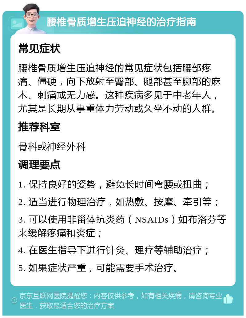 腰椎骨质增生压迫神经的治疗指南 常见症状 腰椎骨质增生压迫神经的常见症状包括腰部疼痛、僵硬，向下放射至臀部、腿部甚至脚部的麻木、刺痛或无力感。这种疾病多见于中老年人，尤其是长期从事重体力劳动或久坐不动的人群。 推荐科室 骨科或神经外科 调理要点 1. 保持良好的姿势，避免长时间弯腰或扭曲； 2. 适当进行物理治疗，如热敷、按摩、牵引等； 3. 可以使用非甾体抗炎药（NSAIDs）如布洛芬等来缓解疼痛和炎症； 4. 在医生指导下进行针灸、理疗等辅助治疗； 5. 如果症状严重，可能需要手术治疗。