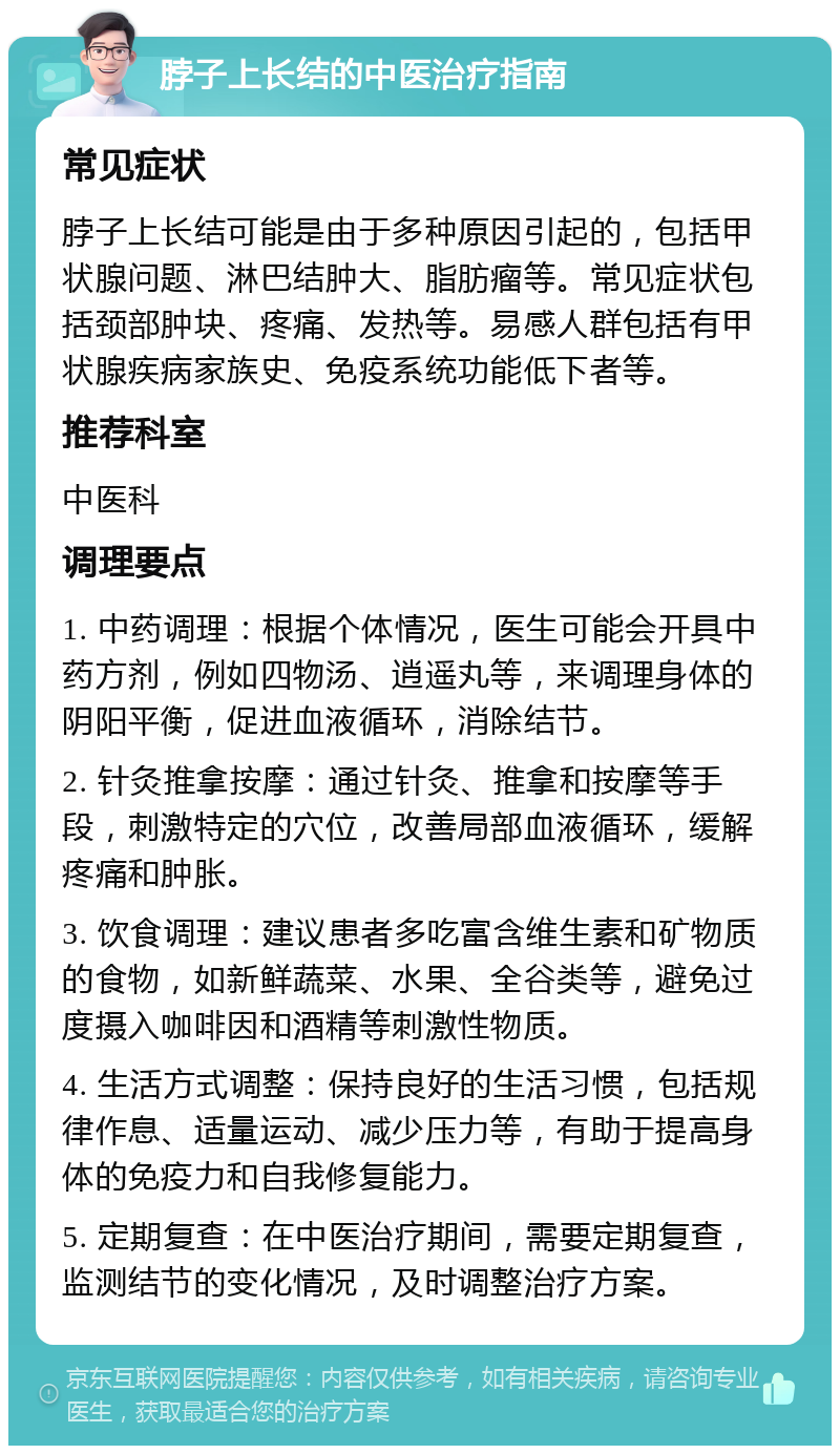 脖子上长结的中医治疗指南 常见症状 脖子上长结可能是由于多种原因引起的，包括甲状腺问题、淋巴结肿大、脂肪瘤等。常见症状包括颈部肿块、疼痛、发热等。易感人群包括有甲状腺疾病家族史、免疫系统功能低下者等。 推荐科室 中医科 调理要点 1. 中药调理：根据个体情况，医生可能会开具中药方剂，例如四物汤、逍遥丸等，来调理身体的阴阳平衡，促进血液循环，消除结节。 2. 针灸推拿按摩：通过针灸、推拿和按摩等手段，刺激特定的穴位，改善局部血液循环，缓解疼痛和肿胀。 3. 饮食调理：建议患者多吃富含维生素和矿物质的食物，如新鲜蔬菜、水果、全谷类等，避免过度摄入咖啡因和酒精等刺激性物质。 4. 生活方式调整：保持良好的生活习惯，包括规律作息、适量运动、减少压力等，有助于提高身体的免疫力和自我修复能力。 5. 定期复查：在中医治疗期间，需要定期复查，监测结节的变化情况，及时调整治疗方案。