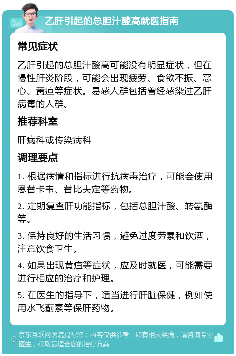 乙肝引起的总胆汁酸高就医指南 常见症状 乙肝引起的总胆汁酸高可能没有明显症状，但在慢性肝炎阶段，可能会出现疲劳、食欲不振、恶心、黄疸等症状。易感人群包括曾经感染过乙肝病毒的人群。 推荐科室 肝病科或传染病科 调理要点 1. 根据病情和指标进行抗病毒治疗，可能会使用恩替卡韦、替比夫定等药物。 2. 定期复查肝功能指标，包括总胆汁酸、转氨酶等。 3. 保持良好的生活习惯，避免过度劳累和饮酒，注意饮食卫生。 4. 如果出现黄疸等症状，应及时就医，可能需要进行相应的治疗和护理。 5. 在医生的指导下，适当进行肝脏保健，例如使用水飞蓟素等保肝药物。