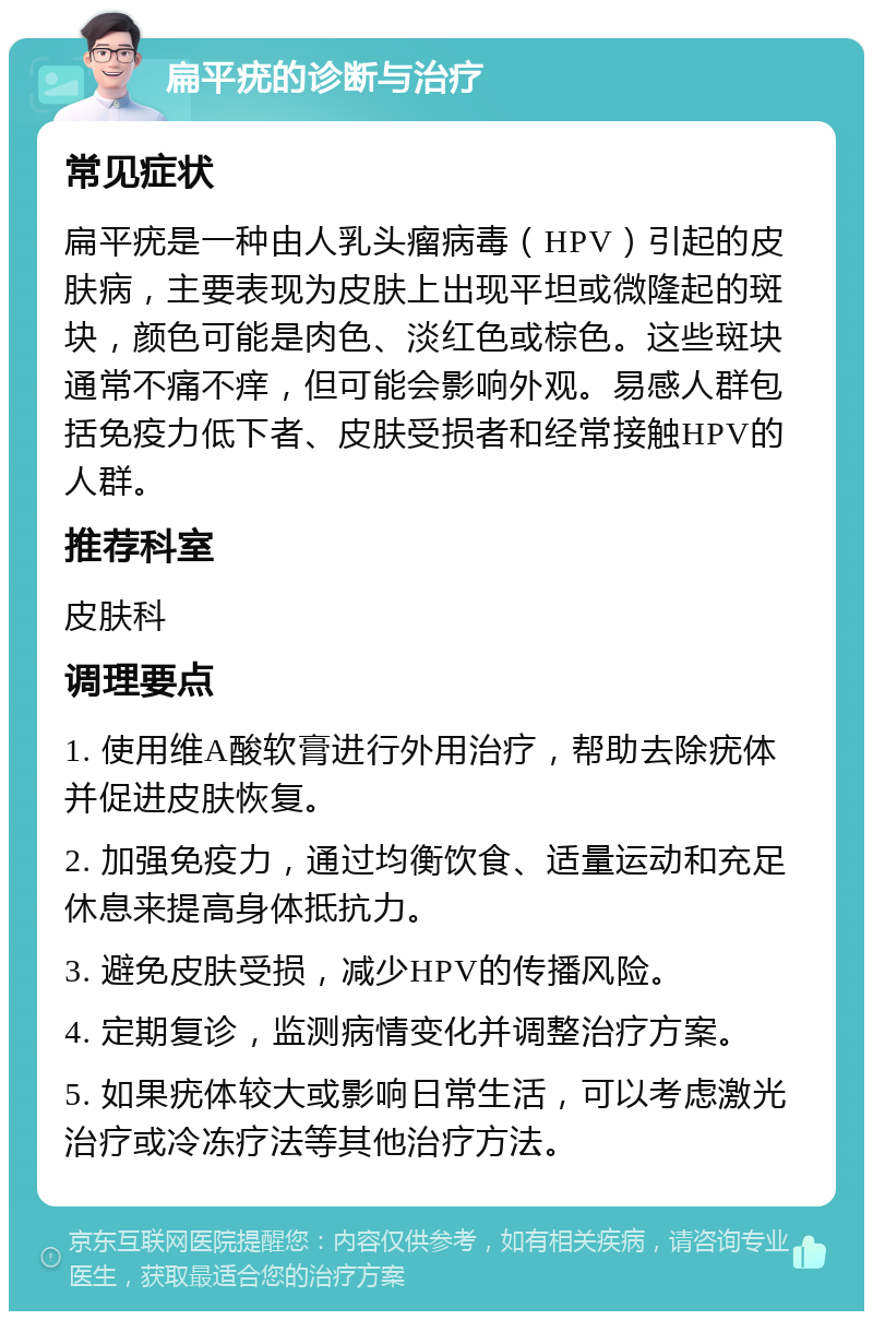 扁平疣的诊断与治疗 常见症状 扁平疣是一种由人乳头瘤病毒（HPV）引起的皮肤病，主要表现为皮肤上出现平坦或微隆起的斑块，颜色可能是肉色、淡红色或棕色。这些斑块通常不痛不痒，但可能会影响外观。易感人群包括免疫力低下者、皮肤受损者和经常接触HPV的人群。 推荐科室 皮肤科 调理要点 1. 使用维A酸软膏进行外用治疗，帮助去除疣体并促进皮肤恢复。 2. 加强免疫力，通过均衡饮食、适量运动和充足休息来提高身体抵抗力。 3. 避免皮肤受损，减少HPV的传播风险。 4. 定期复诊，监测病情变化并调整治疗方案。 5. 如果疣体较大或影响日常生活，可以考虑激光治疗或冷冻疗法等其他治疗方法。