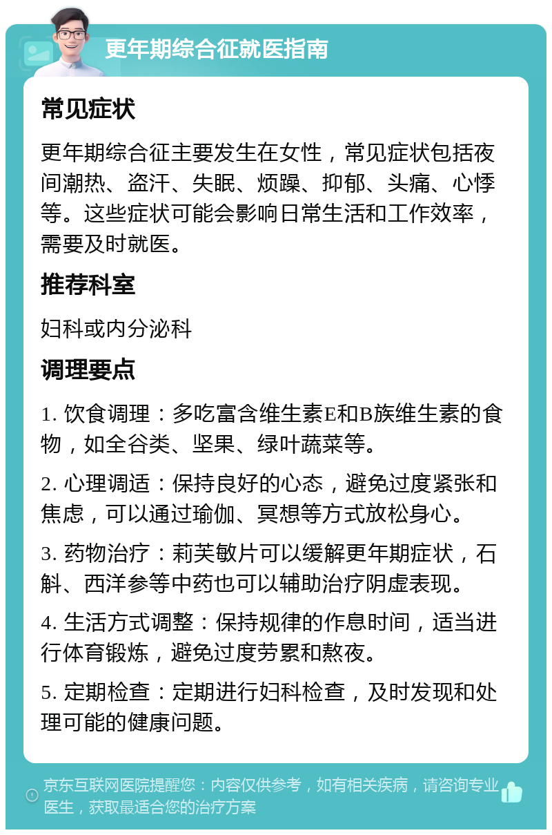 更年期综合征就医指南 常见症状 更年期综合征主要发生在女性，常见症状包括夜间潮热、盗汗、失眠、烦躁、抑郁、头痛、心悸等。这些症状可能会影响日常生活和工作效率，需要及时就医。 推荐科室 妇科或内分泌科 调理要点 1. 饮食调理：多吃富含维生素E和B族维生素的食物，如全谷类、坚果、绿叶蔬菜等。 2. 心理调适：保持良好的心态，避免过度紧张和焦虑，可以通过瑜伽、冥想等方式放松身心。 3. 药物治疗：莉芙敏片可以缓解更年期症状，石斛、西洋参等中药也可以辅助治疗阴虚表现。 4. 生活方式调整：保持规律的作息时间，适当进行体育锻炼，避免过度劳累和熬夜。 5. 定期检查：定期进行妇科检查，及时发现和处理可能的健康问题。