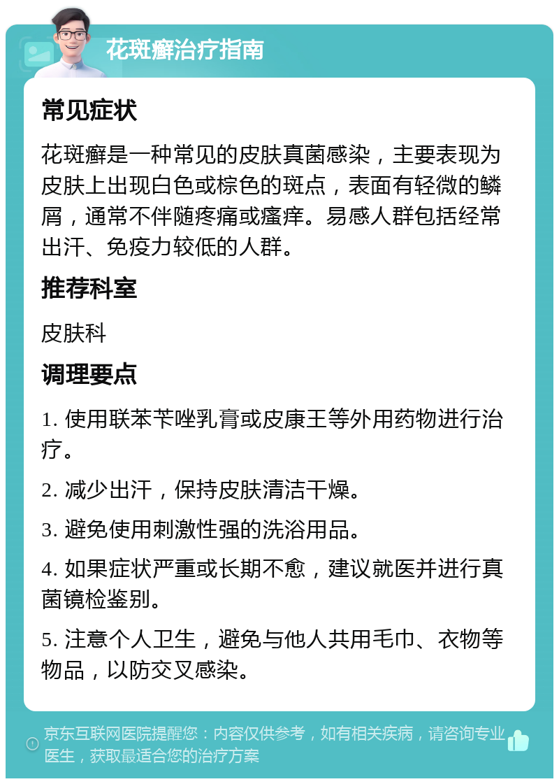 花斑癣治疗指南 常见症状 花斑癣是一种常见的皮肤真菌感染，主要表现为皮肤上出现白色或棕色的斑点，表面有轻微的鳞屑，通常不伴随疼痛或瘙痒。易感人群包括经常出汗、免疫力较低的人群。 推荐科室 皮肤科 调理要点 1. 使用联苯苄唑乳膏或皮康王等外用药物进行治疗。 2. 减少出汗，保持皮肤清洁干燥。 3. 避免使用刺激性强的洗浴用品。 4. 如果症状严重或长期不愈，建议就医并进行真菌镜检鉴别。 5. 注意个人卫生，避免与他人共用毛巾、衣物等物品，以防交叉感染。