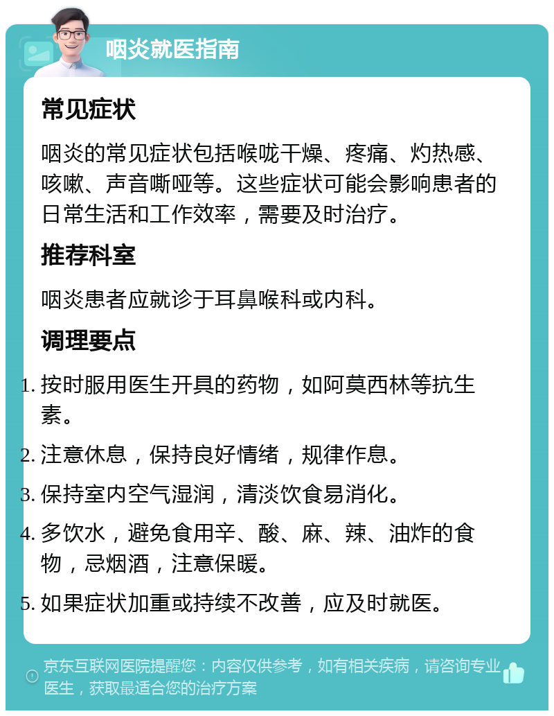 咽炎就医指南 常见症状 咽炎的常见症状包括喉咙干燥、疼痛、灼热感、咳嗽、声音嘶哑等。这些症状可能会影响患者的日常生活和工作效率，需要及时治疗。 推荐科室 咽炎患者应就诊于耳鼻喉科或内科。 调理要点 按时服用医生开具的药物，如阿莫西林等抗生素。 注意休息，保持良好情绪，规律作息。 保持室内空气湿润，清淡饮食易消化。 多饮水，避免食用辛、酸、麻、辣、油炸的食物，忌烟酒，注意保暖。 如果症状加重或持续不改善，应及时就医。