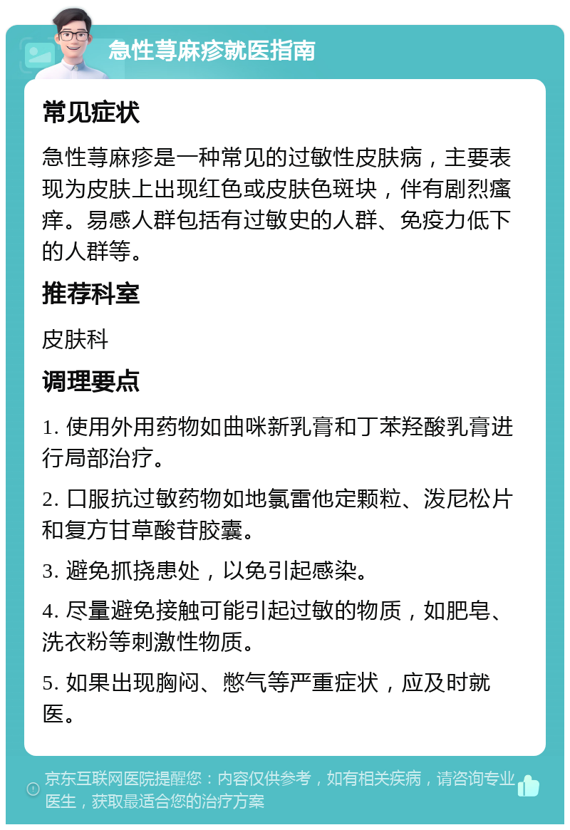 急性荨麻疹就医指南 常见症状 急性荨麻疹是一种常见的过敏性皮肤病，主要表现为皮肤上出现红色或皮肤色斑块，伴有剧烈瘙痒。易感人群包括有过敏史的人群、免疫力低下的人群等。 推荐科室 皮肤科 调理要点 1. 使用外用药物如曲咪新乳膏和丁苯羟酸乳膏进行局部治疗。 2. 口服抗过敏药物如地氯雷他定颗粒、泼尼松片和复方甘草酸苷胶囊。 3. 避免抓挠患处，以免引起感染。 4. 尽量避免接触可能引起过敏的物质，如肥皂、洗衣粉等刺激性物质。 5. 如果出现胸闷、憋气等严重症状，应及时就医。