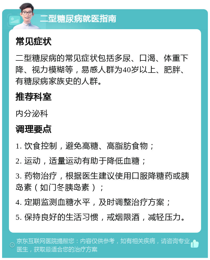 二型糖尿病就医指南 常见症状 二型糖尿病的常见症状包括多尿、口渴、体重下降、视力模糊等，易感人群为40岁以上、肥胖、有糖尿病家族史的人群。 推荐科室 内分泌科 调理要点 1. 饮食控制，避免高糖、高脂肪食物； 2. 运动，适量运动有助于降低血糖； 3. 药物治疗，根据医生建议使用口服降糖药或胰岛素（如门冬胰岛素）； 4. 定期监测血糖水平，及时调整治疗方案； 5. 保持良好的生活习惯，戒烟限酒，减轻压力。