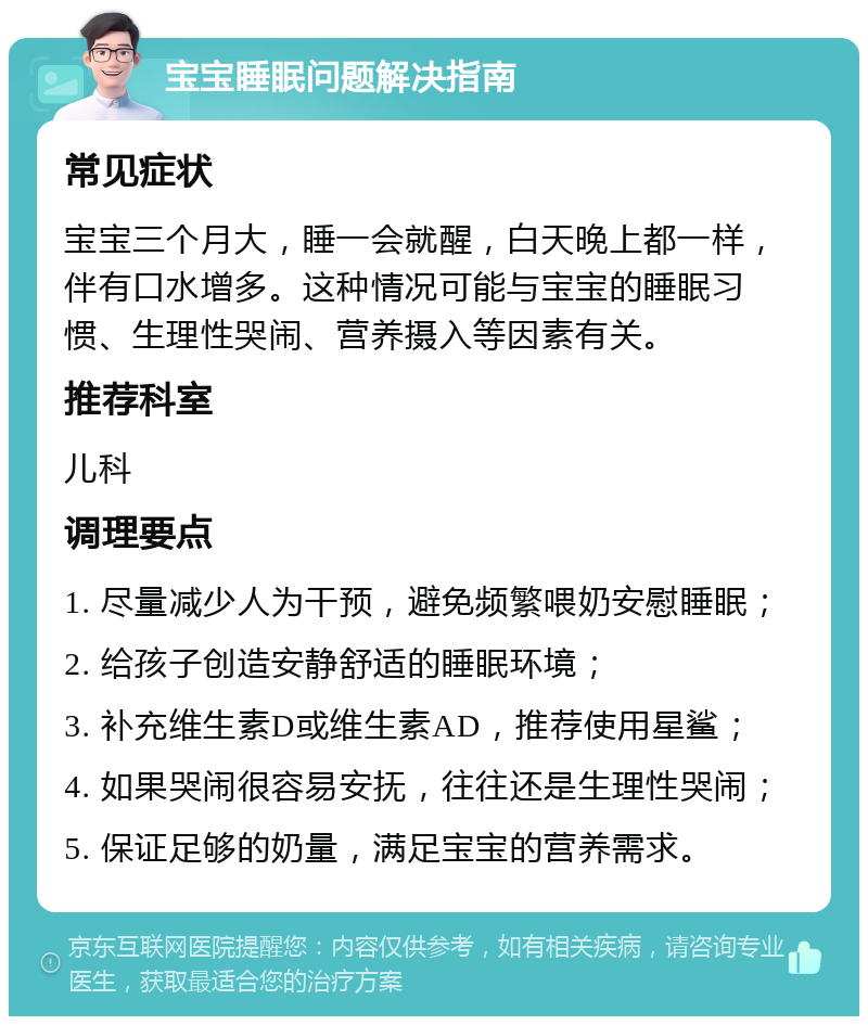 宝宝睡眠问题解决指南 常见症状 宝宝三个月大，睡一会就醒，白天晚上都一样，伴有口水增多。这种情况可能与宝宝的睡眠习惯、生理性哭闹、营养摄入等因素有关。 推荐科室 儿科 调理要点 1. 尽量减少人为干预，避免频繁喂奶安慰睡眠； 2. 给孩子创造安静舒适的睡眠环境； 3. 补充维生素D或维生素AD，推荐使用星鲨； 4. 如果哭闹很容易安抚，往往还是生理性哭闹； 5. 保证足够的奶量，满足宝宝的营养需求。