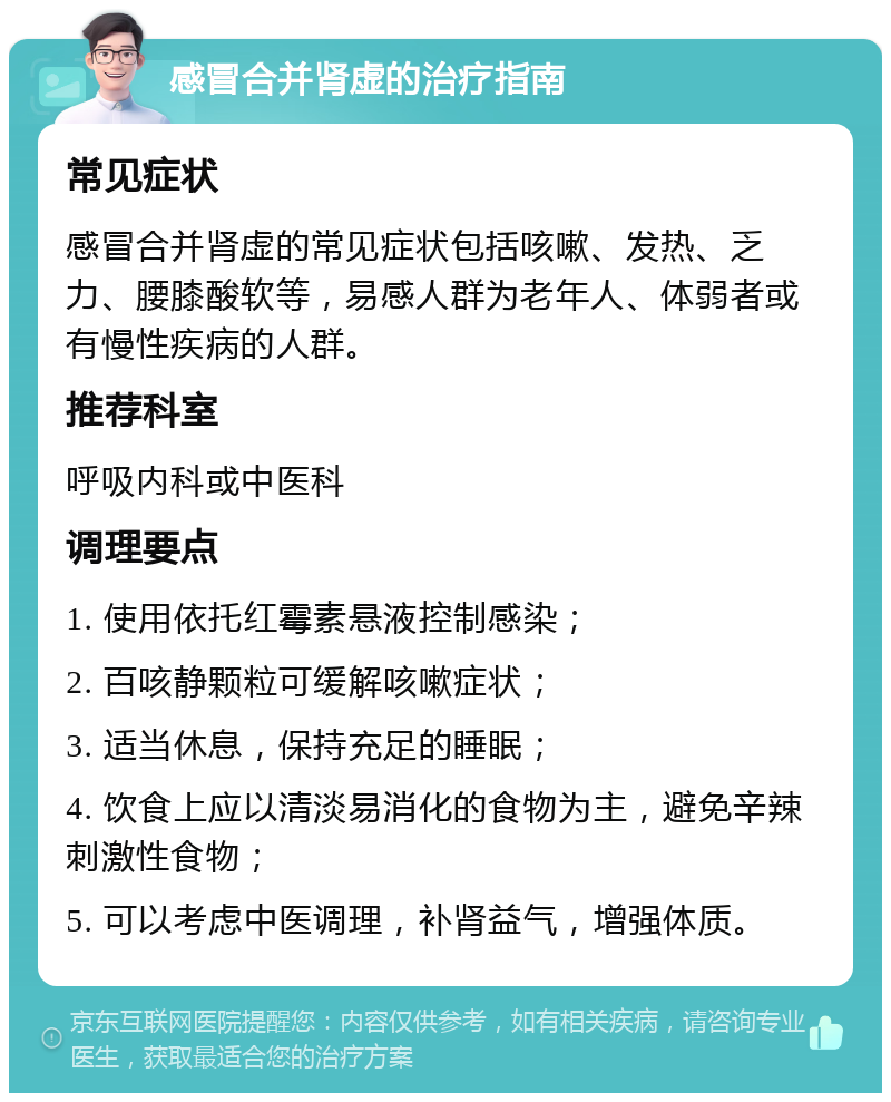 感冒合并肾虚的治疗指南 常见症状 感冒合并肾虚的常见症状包括咳嗽、发热、乏力、腰膝酸软等，易感人群为老年人、体弱者或有慢性疾病的人群。 推荐科室 呼吸内科或中医科 调理要点 1. 使用依托红霉素悬液控制感染； 2. 百咳静颗粒可缓解咳嗽症状； 3. 适当休息，保持充足的睡眠； 4. 饮食上应以清淡易消化的食物为主，避免辛辣刺激性食物； 5. 可以考虑中医调理，补肾益气，增强体质。