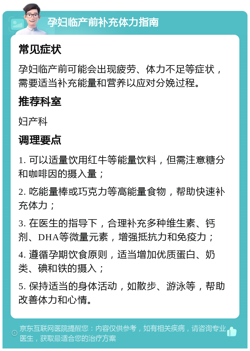 孕妇临产前补充体力指南 常见症状 孕妇临产前可能会出现疲劳、体力不足等症状，需要适当补充能量和营养以应对分娩过程。 推荐科室 妇产科 调理要点 1. 可以适量饮用红牛等能量饮料，但需注意糖分和咖啡因的摄入量； 2. 吃能量棒或巧克力等高能量食物，帮助快速补充体力； 3. 在医生的指导下，合理补充多种维生素、钙剂、DHA等微量元素，增强抵抗力和免疫力； 4. 遵循孕期饮食原则，适当增加优质蛋白、奶类、碘和铁的摄入； 5. 保持适当的身体活动，如散步、游泳等，帮助改善体力和心情。