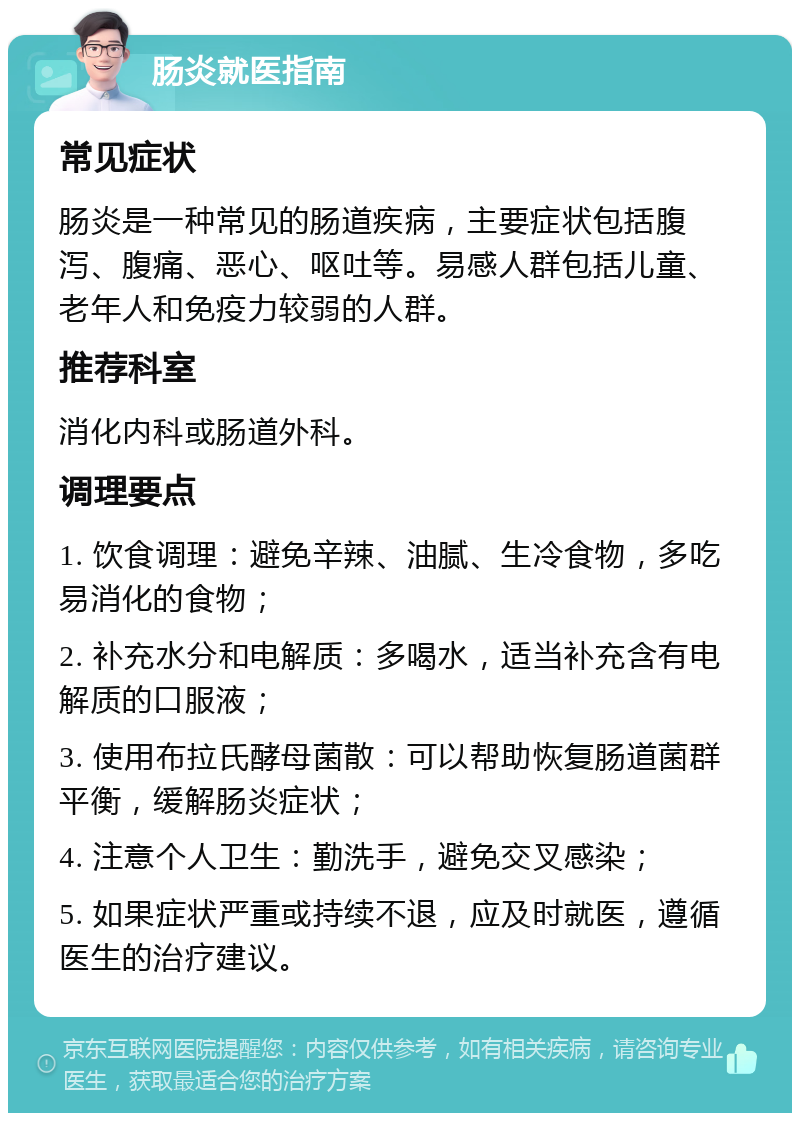 肠炎就医指南 常见症状 肠炎是一种常见的肠道疾病，主要症状包括腹泻、腹痛、恶心、呕吐等。易感人群包括儿童、老年人和免疫力较弱的人群。 推荐科室 消化内科或肠道外科。 调理要点 1. 饮食调理：避免辛辣、油腻、生冷食物，多吃易消化的食物； 2. 补充水分和电解质：多喝水，适当补充含有电解质的口服液； 3. 使用布拉氏酵母菌散：可以帮助恢复肠道菌群平衡，缓解肠炎症状； 4. 注意个人卫生：勤洗手，避免交叉感染； 5. 如果症状严重或持续不退，应及时就医，遵循医生的治疗建议。