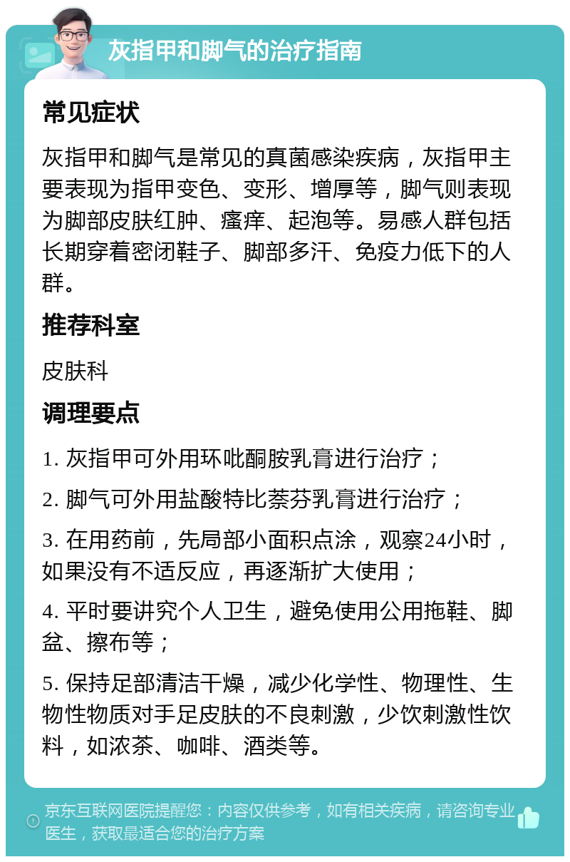 灰指甲和脚气的治疗指南 常见症状 灰指甲和脚气是常见的真菌感染疾病，灰指甲主要表现为指甲变色、变形、增厚等，脚气则表现为脚部皮肤红肿、瘙痒、起泡等。易感人群包括长期穿着密闭鞋子、脚部多汗、免疫力低下的人群。 推荐科室 皮肤科 调理要点 1. 灰指甲可外用环吡酮胺乳膏进行治疗； 2. 脚气可外用盐酸特比萘芬乳膏进行治疗； 3. 在用药前，先局部小面积点涂，观察24小时，如果没有不适反应，再逐渐扩大使用； 4. 平时要讲究个人卫生，避免使用公用拖鞋、脚盆、擦布等； 5. 保持足部清洁干燥，减少化学性、物理性、生物性物质对手足皮肤的不良刺激，少饮刺激性饮料，如浓茶、咖啡、酒类等。