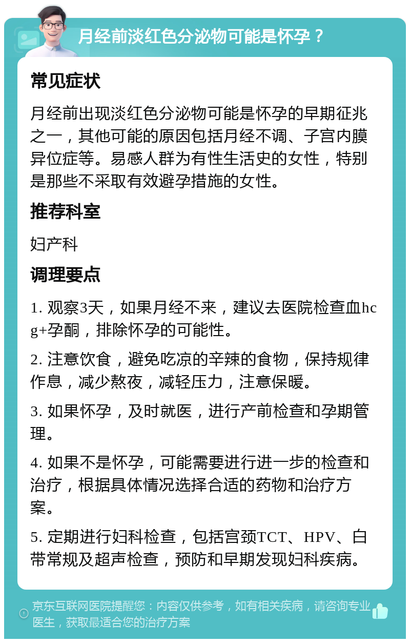 月经前淡红色分泌物可能是怀孕？ 常见症状 月经前出现淡红色分泌物可能是怀孕的早期征兆之一，其他可能的原因包括月经不调、子宫内膜异位症等。易感人群为有性生活史的女性，特别是那些不采取有效避孕措施的女性。 推荐科室 妇产科 调理要点 1. 观察3天，如果月经不来，建议去医院检查血hcg+孕酮，排除怀孕的可能性。 2. 注意饮食，避免吃凉的辛辣的食物，保持规律作息，减少熬夜，减轻压力，注意保暖。 3. 如果怀孕，及时就医，进行产前检查和孕期管理。 4. 如果不是怀孕，可能需要进行进一步的检查和治疗，根据具体情况选择合适的药物和治疗方案。 5. 定期进行妇科检查，包括宫颈TCT、HPV、白带常规及超声检查，预防和早期发现妇科疾病。