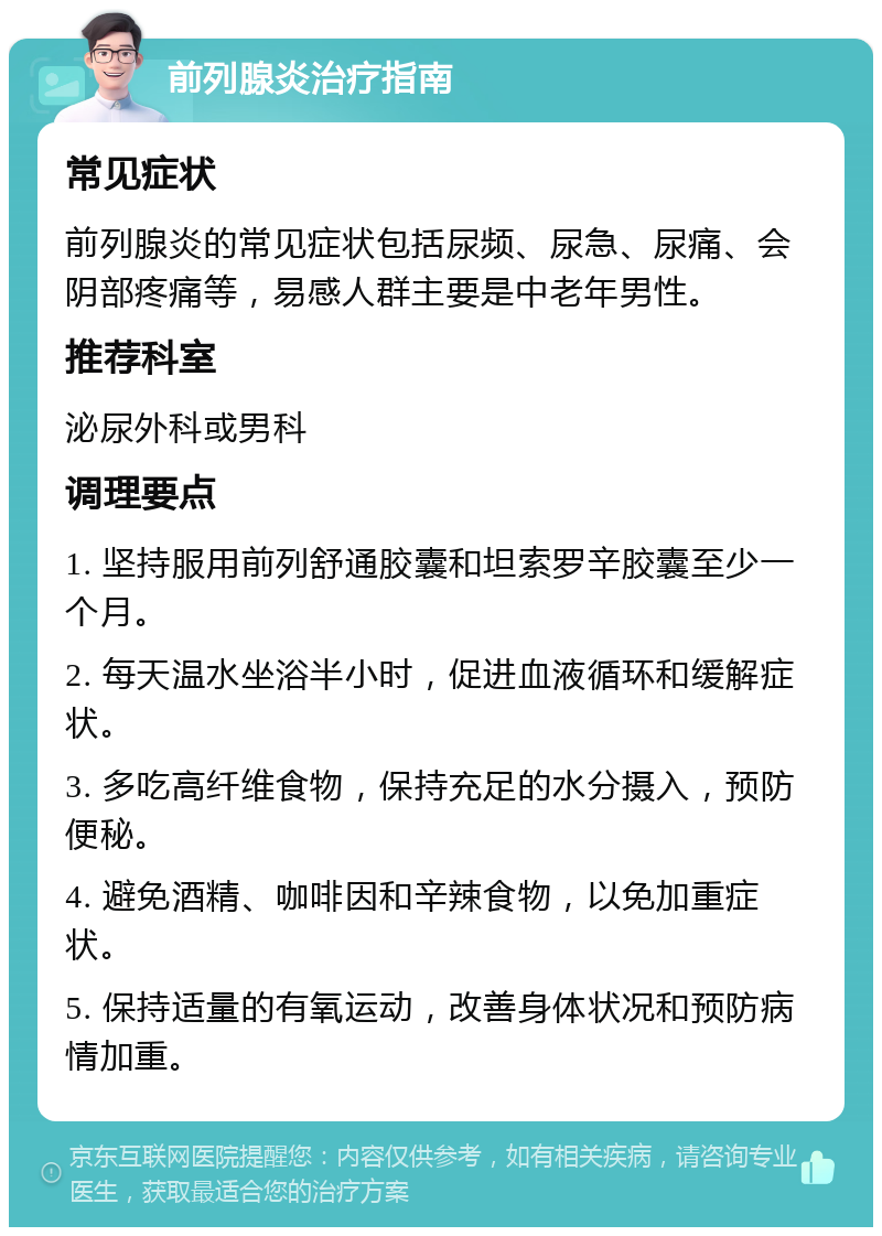 前列腺炎治疗指南 常见症状 前列腺炎的常见症状包括尿频、尿急、尿痛、会阴部疼痛等，易感人群主要是中老年男性。 推荐科室 泌尿外科或男科 调理要点 1. 坚持服用前列舒通胶囊和坦索罗辛胶囊至少一个月。 2. 每天温水坐浴半小时，促进血液循环和缓解症状。 3. 多吃高纤维食物，保持充足的水分摄入，预防便秘。 4. 避免酒精、咖啡因和辛辣食物，以免加重症状。 5. 保持适量的有氧运动，改善身体状况和预防病情加重。