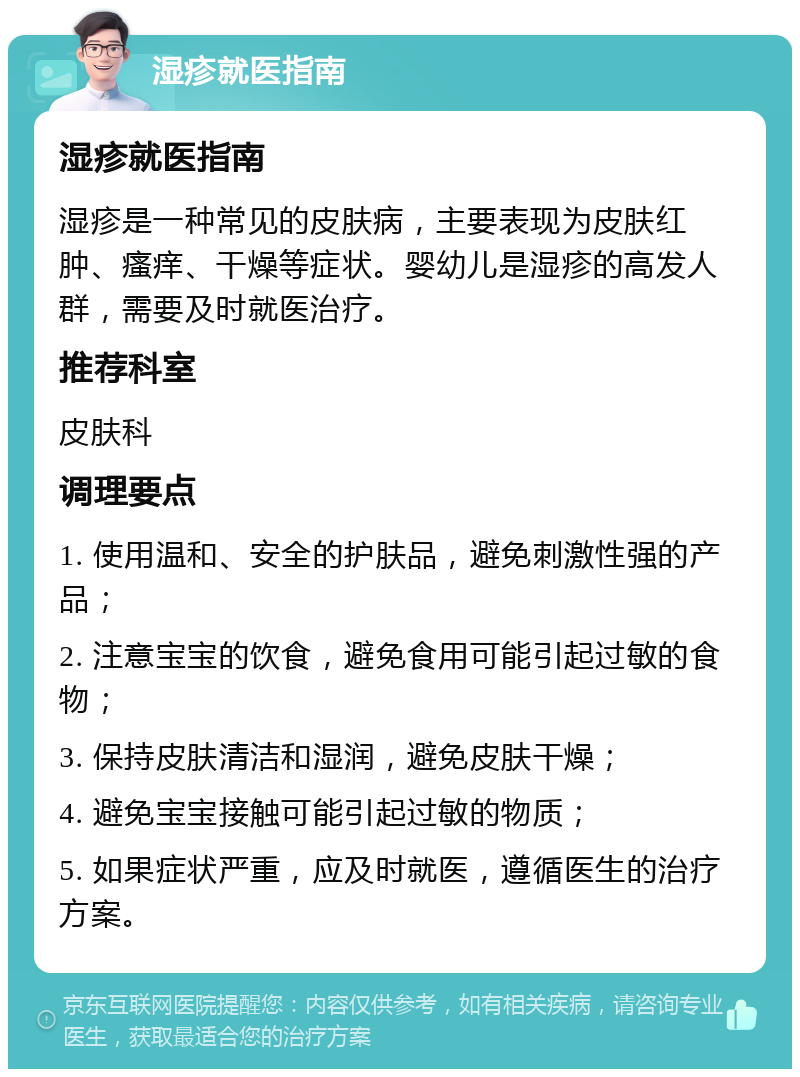 湿疹就医指南 湿疹就医指南 湿疹是一种常见的皮肤病，主要表现为皮肤红肿、瘙痒、干燥等症状。婴幼儿是湿疹的高发人群，需要及时就医治疗。 推荐科室 皮肤科 调理要点 1. 使用温和、安全的护肤品，避免刺激性强的产品； 2. 注意宝宝的饮食，避免食用可能引起过敏的食物； 3. 保持皮肤清洁和湿润，避免皮肤干燥； 4. 避免宝宝接触可能引起过敏的物质； 5. 如果症状严重，应及时就医，遵循医生的治疗方案。