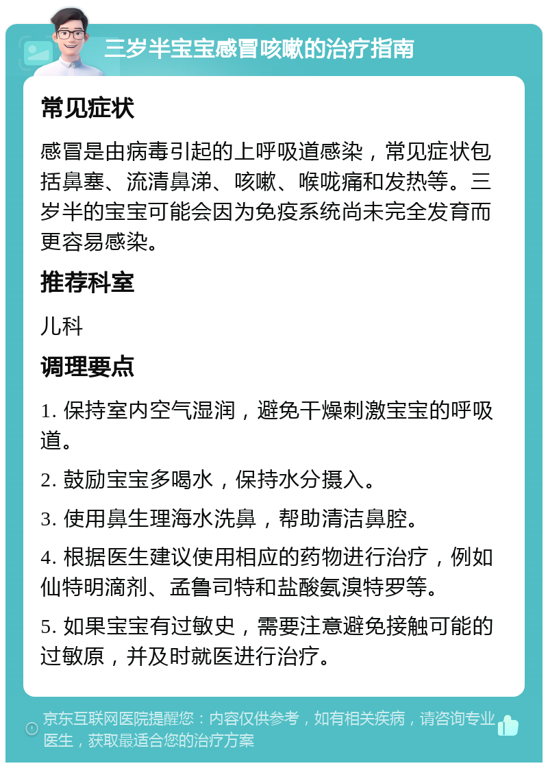 三岁半宝宝感冒咳嗽的治疗指南 常见症状 感冒是由病毒引起的上呼吸道感染，常见症状包括鼻塞、流清鼻涕、咳嗽、喉咙痛和发热等。三岁半的宝宝可能会因为免疫系统尚未完全发育而更容易感染。 推荐科室 儿科 调理要点 1. 保持室内空气湿润，避免干燥刺激宝宝的呼吸道。 2. 鼓励宝宝多喝水，保持水分摄入。 3. 使用鼻生理海水洗鼻，帮助清洁鼻腔。 4. 根据医生建议使用相应的药物进行治疗，例如仙特明滴剂、孟鲁司特和盐酸氨溴特罗等。 5. 如果宝宝有过敏史，需要注意避免接触可能的过敏原，并及时就医进行治疗。